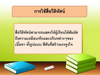 สื่อวีดิทัศน์สามารถแสดงให้ผู้เรียนได้สัมผัส
ถึงความเหมือนจริงและบริบทต่างๆของ
เนื้อหา ทั้งรูปแบบ สีสันที่สร้างแรงจูงใจ
การใช้สื่อวีดิทัศน์
 