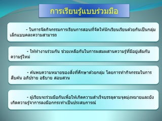 การเรียนรู้แบบร่วมมือ
- ในการจัดกิจกรรมการเรียนการสอนที่จัดให ้นักเรียนเรียนด ้วยกันเป็นกลุ่ม
เล็กแบบคละความสามารถ
- ให ้ทางานร่วมกัน ช่วยเหลือกันในการผสมผสานความรู้ที่มีอยู่เดิมกับ
ความรู้ใหม่
- ค ้นพบความหมายของสิ่งที่ศึกษาด ้วยกลุ่ม โดยการทากิจกรรมในการ
สืบค ้น อภิปราย อธิบาย สอบสวน
- ผู้เรียนจะร่วมมือกันเพื่อให ้เกิดความสาเร็จบรรลุตามจุดมุ่งหมายและยัง
เกิดความรู้จาการลงมือกกระทาเป็นประสบการณ์
 