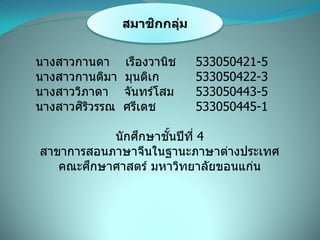 สมาชิกกลุ่ม
นางสาวกานดา เรืองวานิช 533050421-5
นางสาวกานติมา มุนติเก 533050422-3
นางสาววิภาดา จันทร์โสม 533050443-5
นางสาวศิริวรรณ ศรีเดช 533050445-1
นักศึกษาชั้นปีที่ 4
สาขาการสอนภาษาจีนในฐานะภาษาต่างประเทศ
คณะศึกษาศาสตร์ มหาวิทยาลัยขอนแก่น
 