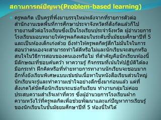 สถานการณ์ปัญหา(Problem-based learning)
 ครูพลกิต เป็นครูที่พึ่งมาบรรจุใหม่หลังจากที่รายการตัวต่อ
สานักงานเขตพื้นที่การศึกษาประจาจังหวัดที่สังกัดแล ้วก็ไป
รายงานตัวต่อโรงเรียนซึ่งเป็นโรงเรียนประจาจังหวัด ผู้อานวยการ
โรงเรียนมอบหมายให ้ครูพลกิตสอนในระดับชั้นมัธยมศึกษาปีที่ 5
และเป็นห ้องเด็กเก่งด ้วย ยิ่งทาให ้ครูพลกิตรู้สึกไม่มั่นใจในการ
สอนว่าตนเองจะสามารถทาได ้ดีหรือไม่และนักเรียนจะสนุกหรือ
สนใจในวิธีการสอนของตนเองหรือไม่ ที่สาคัญคือนักเรียนห ้องนี้
มีลักษณะที่ชอบค ้นคว ้า หาความรู้ กิจกรรมที่เน้นให ้ปฏิบัติได ้ลง
มือกระทา ฝึกคิดหรือที่ท ้ายทายการทางานนักเรียนจะชอบมาก
อีกทั้งยังเรียนพิเศษแบบเข ้มข ้นเนื้อหาในหนังสือเรียนส่วนใหญ่
นักเรียนจะรู้และทาความเข ้าใจอย่างลึกซึ้งมาก่อนแล ้ว แต่ที่
สังเกตได ้ชัดคือนักเรียนจะแข่งกันเรียน ทางานกลุ่มไม่ค่อย
ประสบความสาเร็จเท่าที่ควร ซึ่งผู้อานวยการโรงเรียนฝาก
ความหวังไว ้ที่ครูพลกิตเพื่อช่วยพัฒนาและแก ้ปัญหาการเรียนรู้
ของนักเรียนในชั้นมัธยมศึกษาปีที่ 5 ห ้องนี้ให ้ได ้
 