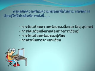 ครูพลกิตควรเตรียมความพร ้อมเพื่อให ้สามารถจัดการ
เรียนรู้ให ้มีประสิทธิภาพดังนี้.....
- การจัดเตรียมความพร ้อมของสื่อและวัสดุ อุปกรณ์
- การจัดเตรียมสิ่งแวดล ้อมทางการเรียนรู้
- การจัดเตรียมพร ้อมของผู้เรียน
- การดาเนินการตามบทเรียน
 