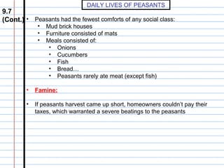 DAILY LIVES OF PEASANTS

9.7
(Cont.) • Peasants had the fewest comforts of any social class:
•
•
•

Mud brick houses
Furniture consisted of mats
Meals consisted of:
• Onions
• Cucumbers
• Fish
• Bread…
• Peasants rarely ate meat (except fish)

•

Famine:

•

If peasants harvest came up short, homeowners couldn’t pay their
taxes, which warranted a severe beatings to the peasants

 