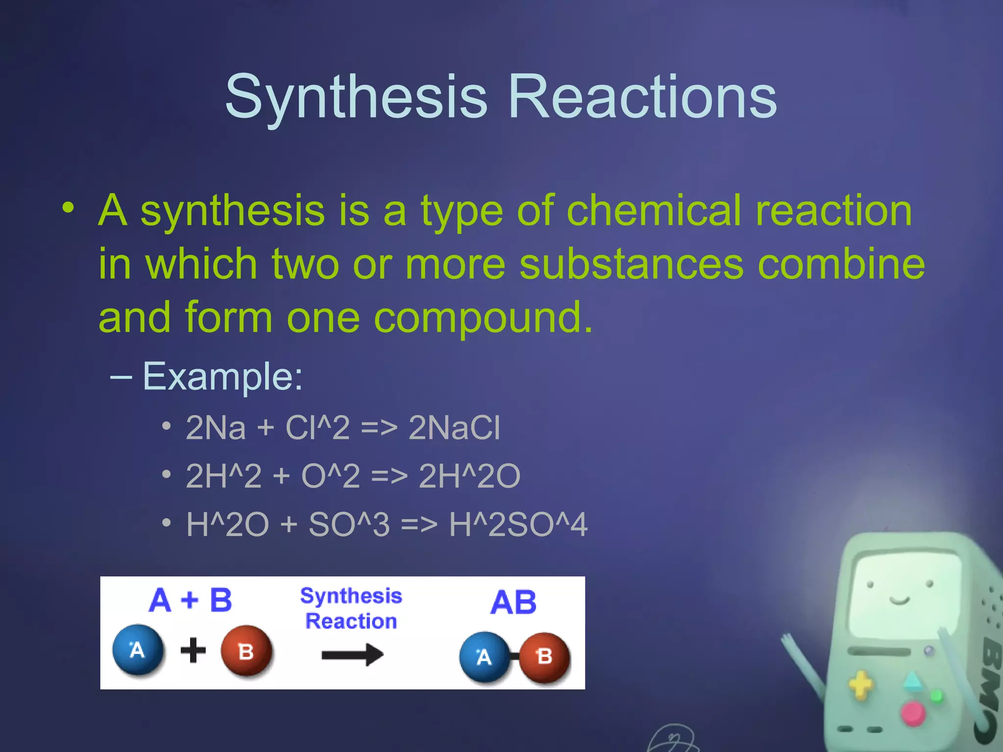 Synthesis Reactions
• A synthesis is a type of chemical reaction
in which two or more substances combine
and form one compound.
– Example:
• 2Na + Cl^2 => 2NaCl
• 2H^2 + O^2 => 2H^2O
• H^2O + SO^3 => H^2SO^4