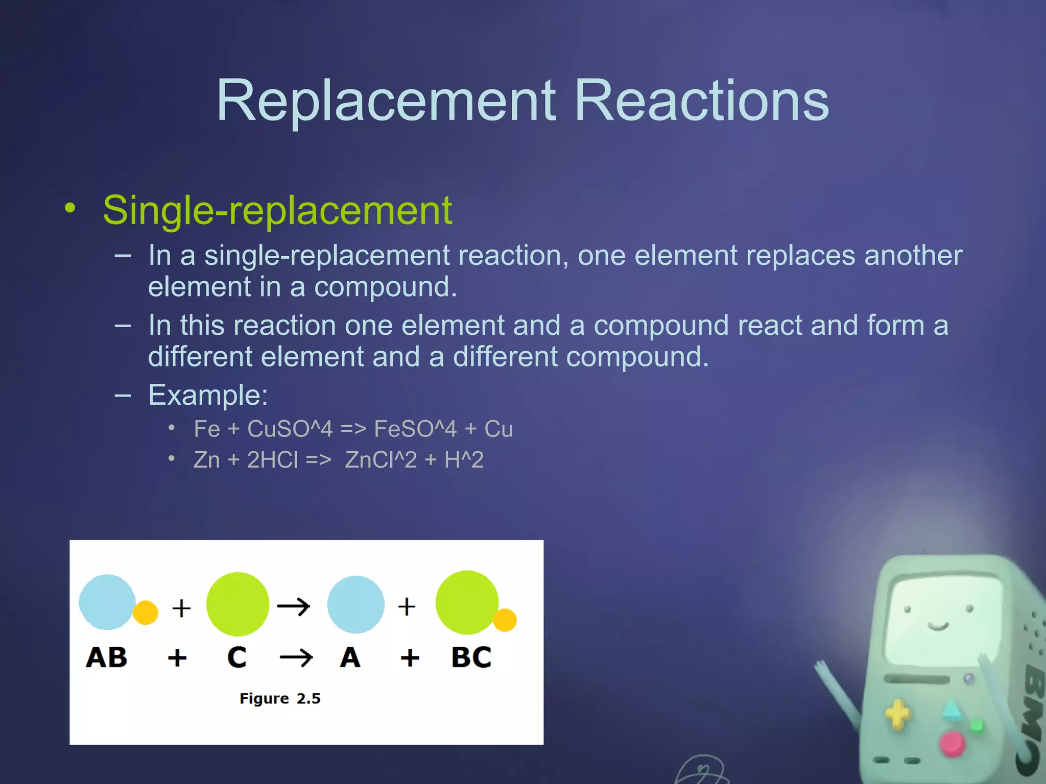 Replacement Reactions
• Single-replacement
– In a single-replacement reaction, one element replaces another
element in a compound.
– In this reaction one element and a compound react and form a
different element and a different compound.
– Example:
• Fe + CuSO^4 => FeSO^4 + Cu
• Zn + 2HCl => ZnCl^2 + H^2