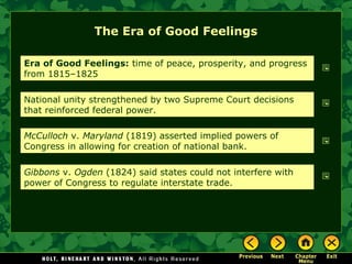 The Era of Good Feelings
Era of Good Feelings: time of peace, prosperity, and progress
from 1815–1825
National unity strengthened by two Supreme Court decisions
that reinforced federal power.
McCulloch v. Maryland (1819) asserted implied powers of
Congress in allowing for creation of national bank.
Gibbons v. Ogden (1824) said states could not interfere with
power of Congress to regulate interstate trade.

 