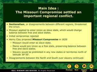 Main Idea :
The Missouri Compromise settled an
important regional conflict.
• Sectionalism, or disagreements between different regions, threatened
the Union.
• Missouri applied to enter Union as slave state, which would change
balance between free and slave states.
• Initial compromise rejected
• Henry Clay proposed Missouri Compromise in 1820
– Missouri would enter as slave state.
– Maine would join Union as a free state, preserving balance between
free and slave states.
– Slavery would be prohibited in any new states or territories north of
latitude 36°30’.
• Disagreements between the North and South over slavery continued.

 