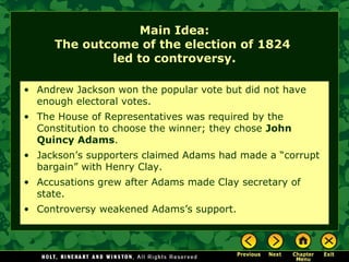 Main Idea:
The outcome of the election of 1824
led to controversy.
• Andrew Jackson won the popular vote but did not have
enough electoral votes.
• The House of Representatives was required by the
Constitution to choose the winner; they chose John
Quincy Adams.
• Jackson’s supporters claimed Adams had made a “corrupt
bargain” with Henry Clay.
• Accusations grew after Adams made Clay secretary of
state.
• Controversy weakened Adams’s support.

 