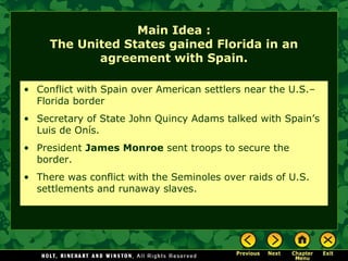 Main Idea :
The United States gained Florida in an
agreement with Spain.
• Conflict with Spain over American settlers near the U.S.–
Florida border
• Secretary of State John Quincy Adams talked with Spain’s
Luis de Onís.
• President James Monroe sent troops to secure the
border.
• There was conflict with the Seminoles over raids of U.S.
settlements and runaway slaves.

 