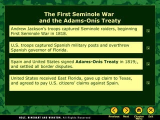 The First Seminole War
and the Adams-Onís Treaty
Andrew Jackson’s troops captured Seminole raiders, beginning
First Seminole War in 1818.
U.S. troops captured Spanish military posts and overthrew
Spanish governor of Florida.
Spain and United States signed Adams-Onís Treaty in 1819;,
and settled all border disputes.
United States received East Florida, gave up claim to Texas,
and agreed to pay U.S. citizens’ claims against Spain.

 
