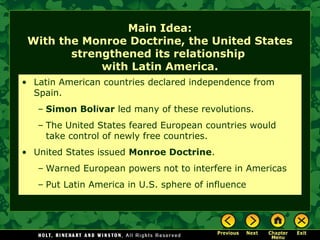 Main Idea:
With the Monroe Doctrine, the United States
strengthened its relationship
with Latin America.
• Latin American countries declared independence from
Spain.
– Simon Bolívar led many of these revolutions.
– The United States feared European countries would
take control of newly free countries.
• United States issued Monroe Doctrine.
– Warned European powers not to interfere in Americas
– Put Latin America in U.S. sphere of influence

 
