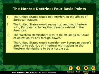 The Monroe Doctrine: Four Basic Points
1.

The United States would not interfere in the affairs of
European nations.

2.

The United States would recognize, and not interfere
with, European colonies that already existed in the
Americas.

3.

The Western Hemisphere was to be off-limits to future
colonization by any foreign power.

4.

The United States would consider any European power’s
attempt to colonize or interfere with nations in the
Western Hemisphere to be a hostile act.

 