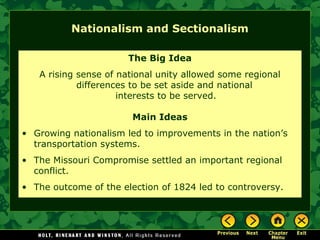 Nationalism and Sectionalism
The Big Idea
A rising sense of national unity allowed some regional
differences to be set aside and national
interests to be served.
Main Ideas
• Growing nationalism led to improvements in the nation’s
transportation systems.
• The Missouri Compromise settled an important regional
conflict.
• The outcome of the election of 1824 led to controversy.

 