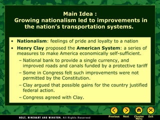 Main Idea :
Growing nationalism led to improvements in
the nation’s transportation systems.
• Nationalism: feelings of pride and loyalty to a nation
• Henry Clay proposed the American System: a series of
measures to make America economically self-sufficient.
– National bank to provide a single currency, and
improved roads and canals funded by a protective tariff
– Some in Congress felt such improvements were not
permitted by the Constitution.
– Clay argued that possible gains for the country justified
federal action.
– Congress agreed with Clay.

 