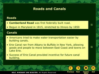 Roads and Canals
Roads
• Cumberland Road was first federally built road.
• Begun in Maryland in 1815, stretched to Illinois by 1850

Canals
• Americans tried to make water transportation easier by
building canals.
• Erie Canal ran from Albany to Buffalo in New York, allowing
goods and people to move between East Coast and towns on
Lake Erie.
• Success of Erie Canal provided incentive for future canal
building.

 
