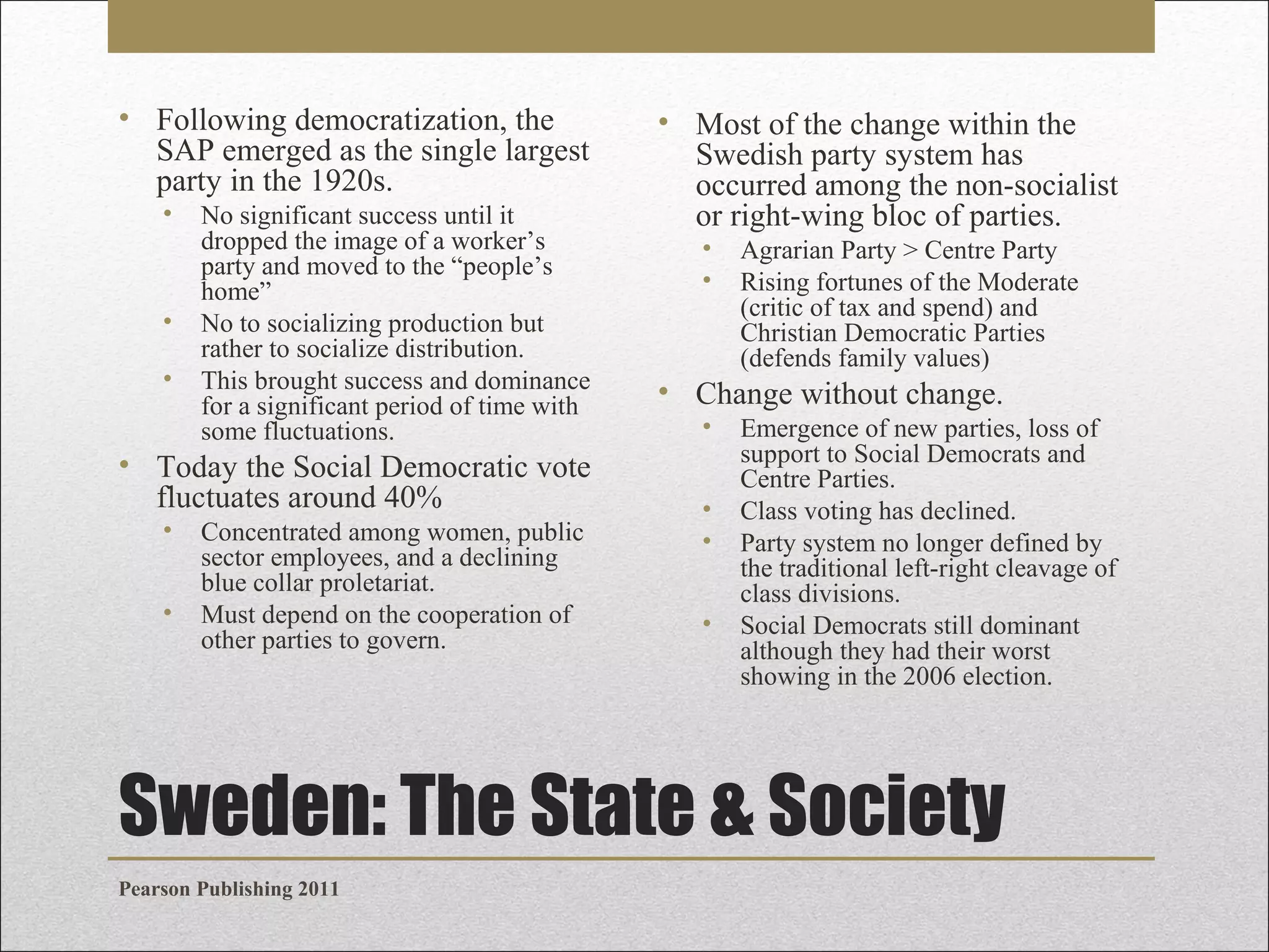 • Following democratization, the
SAP emerged as the single largest
party in the 1920s.
•

•
•

No significant success until it
dropped the image of a worker’s
party and moved to the “people’s
home”
No to socializing production but
rather to socialize distribution.
This brought success and dominance
for a significant period of time with
some fluctuations.

• Today the Social Democratic vote
fluctuates around 40%
•
•

Concentrated among women, public
sector employees, and a declining
blue collar proletariat.
Must depend on the cooperation of
other parties to govern.

• Most of the change within the
Swedish party system has
occurred among the non-socialist
or right-wing bloc of parties.
•
•

Agrarian Party > Centre Party
Rising fortunes of the Moderate
(critic of tax and spend) and
Christian Democratic Parties
(defends family values)

• Change without change.
•
•
•
•

Emergence of new parties, loss of
support to Social Democrats and
Centre Parties.
Class voting has declined.
Party system no longer defined by
the traditional left-right cleavage of
class divisions.
Social Democrats still dominant
although they had their worst
showing in the 2006 election.

Sweden: The State & Society
Pearson Publishing 2011

 