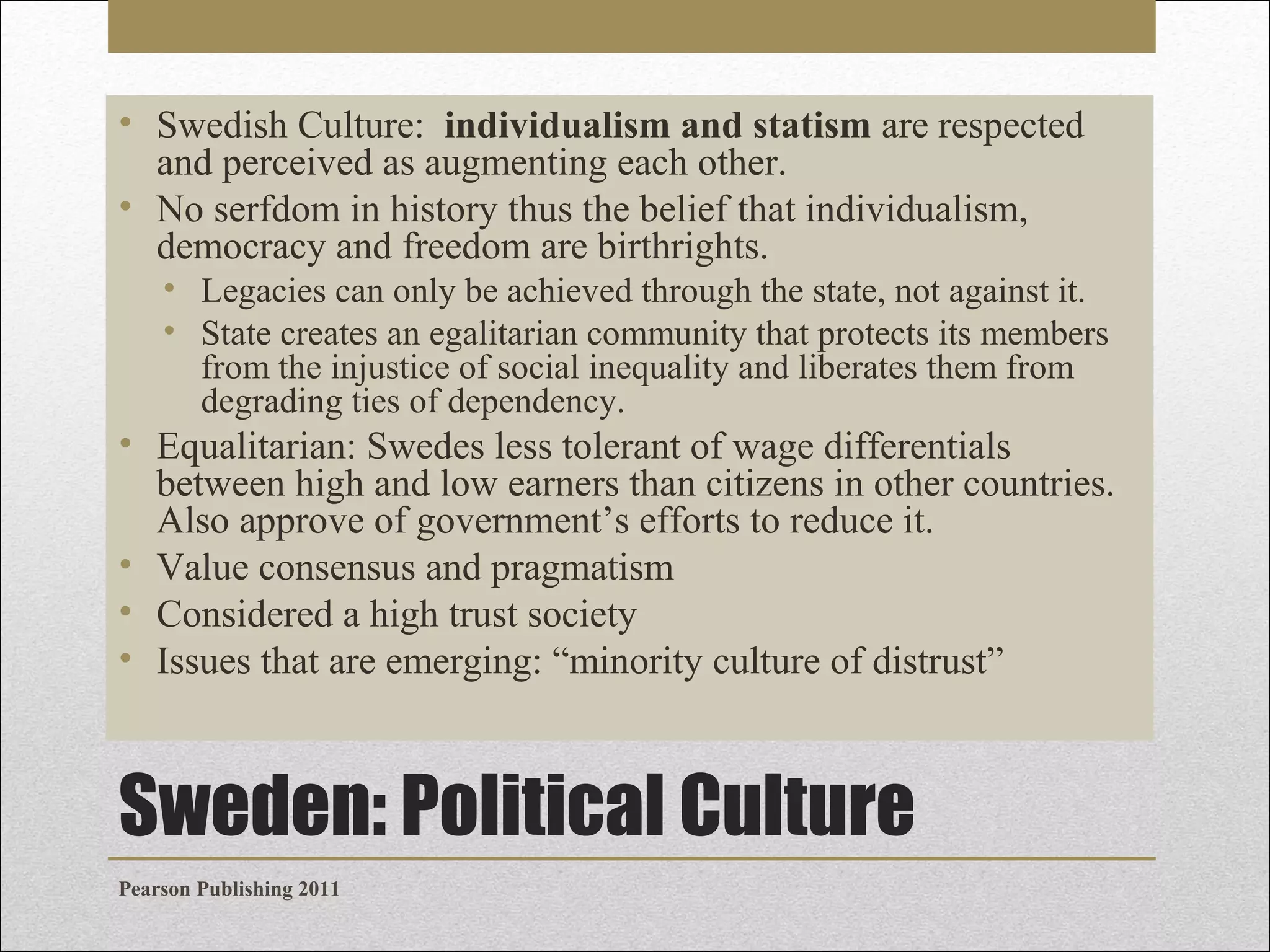 • Swedish Culture: individualism and statism are respected
and perceived as augmenting each other.
• No serfdom in history thus the belief that individualism,
democracy and freedom are birthrights.
• Legacies can only be achieved through the state, not against it.
• State creates an egalitarian community that protects its members
from the injustice of social inequality and liberates them from
degrading ties of dependency.

• Equalitarian: Swedes less tolerant of wage differentials
between high and low earners than citizens in other countries.
Also approve of government’s efforts to reduce it.
• Value consensus and pragmatism
• Considered a high trust society
• Issues that are emerging: “minority culture of distrust”

Sweden: Political Culture
Pearson Publishing 2011

 