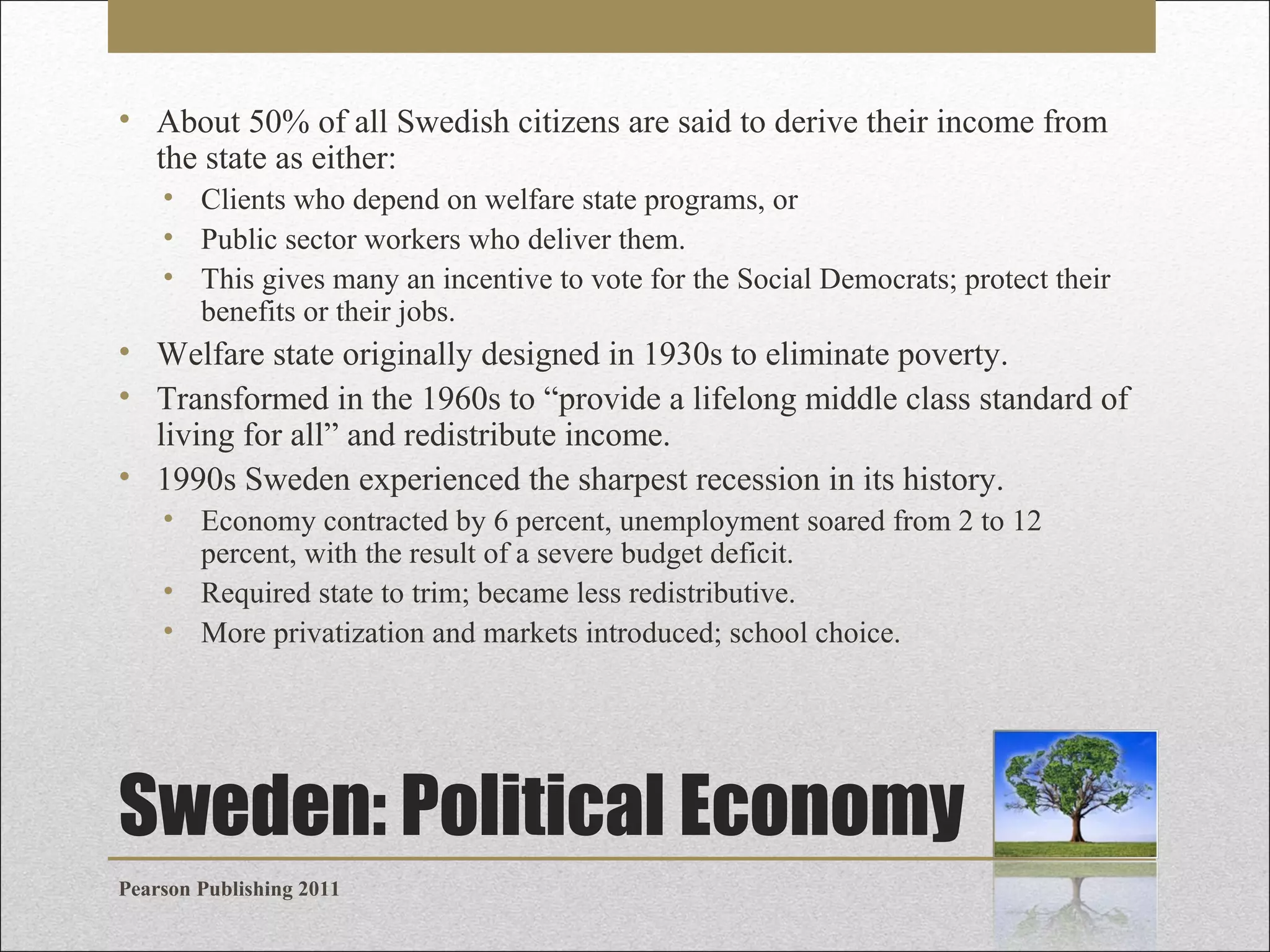 • About 50% of all Swedish citizens are said to derive their income from
the state as either:
• Clients who depend on welfare state programs, or
• Public sector workers who deliver them.
• This gives many an incentive to vote for the Social Democrats; protect their
benefits or their jobs.

• Welfare state originally designed in 1930s to eliminate poverty.
• Transformed in the 1960s to “provide a lifelong middle class standard of
living for all” and redistribute income.
• 1990s Sweden experienced the sharpest recession in its history.
• Economy contracted by 6 percent, unemployment soared from 2 to 12
percent, with the result of a severe budget deficit.
• Required state to trim; became less redistributive.
• More privatization and markets introduced; school choice.

Sweden: Political Economy
Pearson Publishing 2011

 