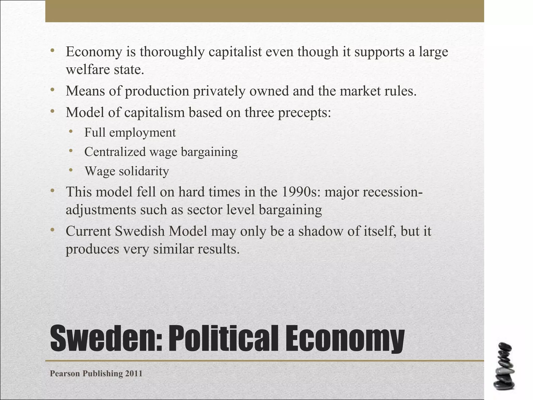 • Economy is thoroughly capitalist even though it supports a large
welfare state.
• Means of production privately owned and the market rules.
• Model of capitalism based on three precepts:
• Full employment
• Centralized wage bargaining
• Wage solidarity

• This model fell on hard times in the 1990s: major recessionadjustments such as sector level bargaining
• Current Swedish Model may only be a shadow of itself, but it
produces very similar results.

Sweden: Political Economy
Pearson Publishing 2011

 