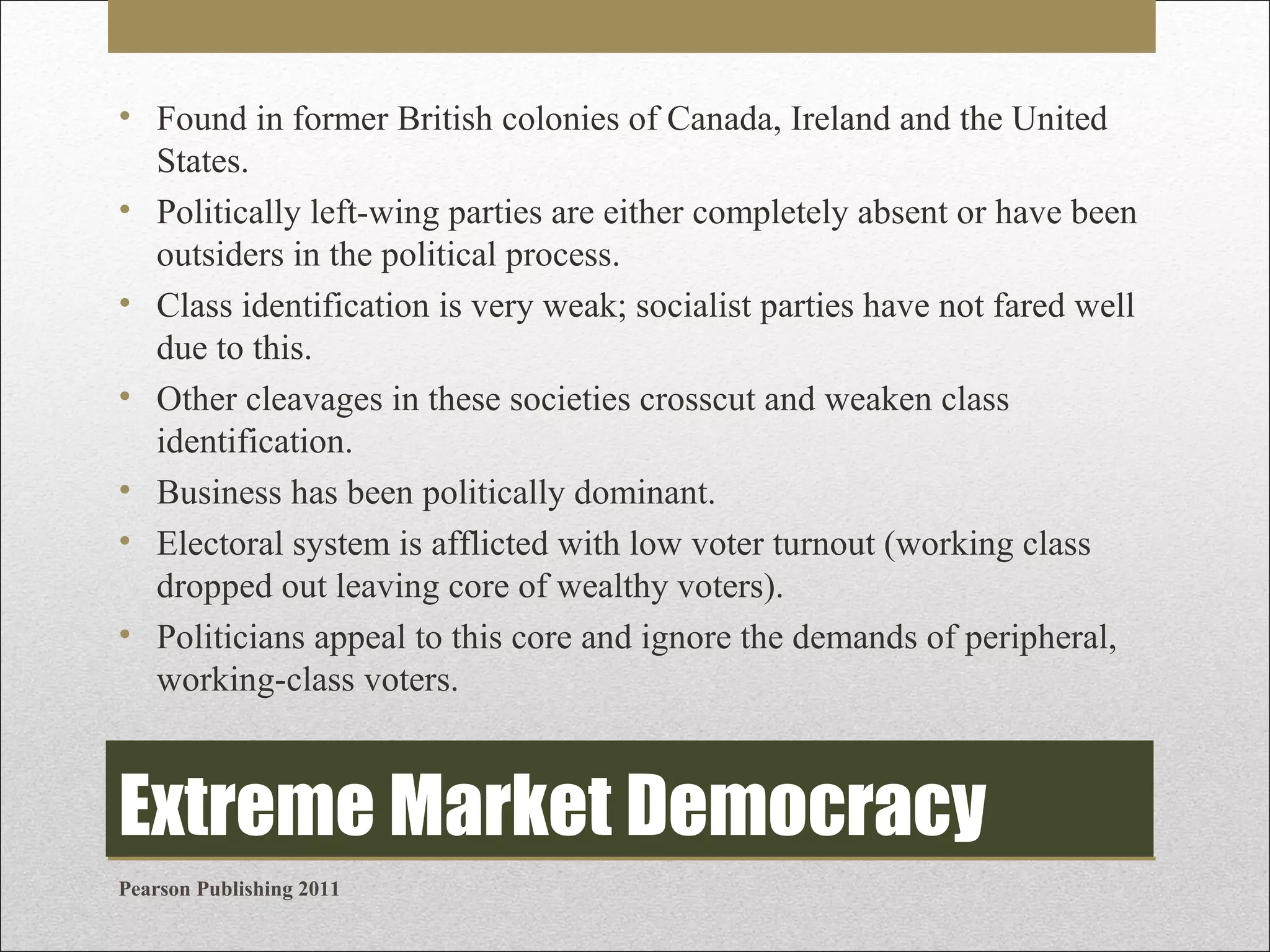 • Found in former British colonies of Canada, Ireland and the United
States.
• Politically left-wing parties are either completely absent or have been
outsiders in the political process.
• Class identification is very weak; socialist parties have not fared well
due to this.
• Other cleavages in these societies crosscut and weaken class
identification.
• Business has been politically dominant.
• Electoral system is afflicted with low voter turnout (working class
dropped out leaving core of wealthy voters).
• Politicians appeal to this core and ignore the demands of peripheral,
working-class voters.

Extreme Market Democracy
Pearson Publishing 2011

 