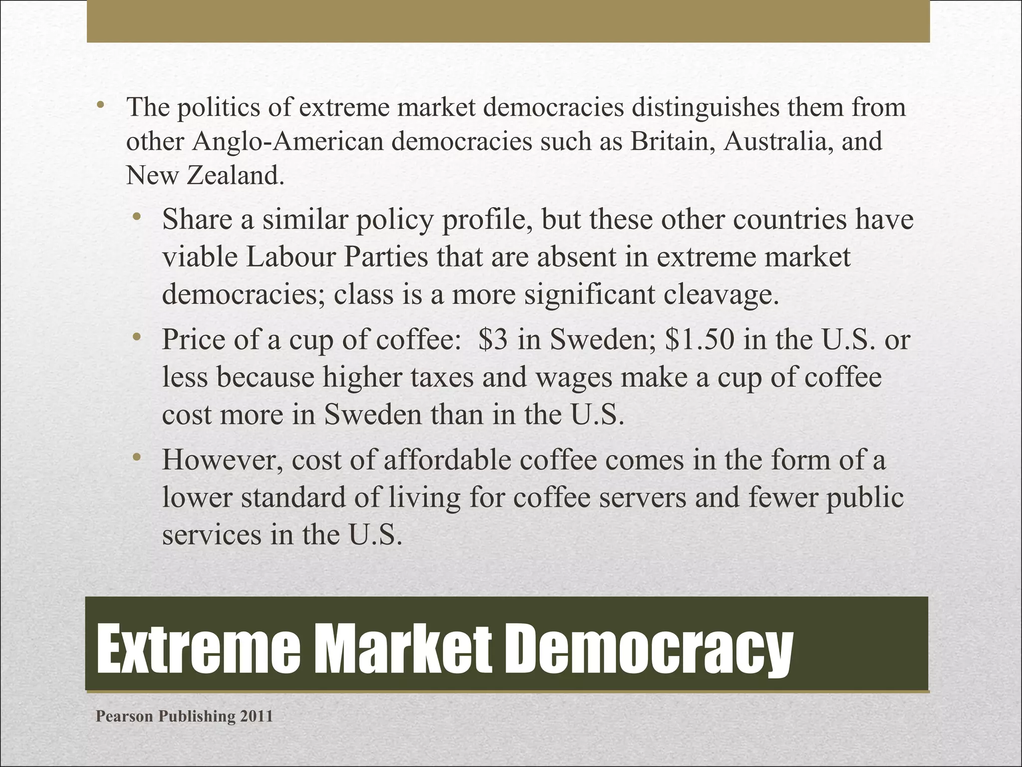 • The politics of extreme market democracies distinguishes them from
other Anglo-American democracies such as Britain, Australia, and
New Zealand.

• Share a similar policy profile, but these other countries have
viable Labour Parties that are absent in extreme market
democracies; class is a more significant cleavage.
• Price of a cup of coffee: $3 in Sweden; $1.50 in the U.S. or
less because higher taxes and wages make a cup of coffee
cost more in Sweden than in the U.S.
• However, cost of affordable coffee comes in the form of a
lower standard of living for coffee servers and fewer public
services in the U.S.

Extreme Market Democracy
Pearson Publishing 2011

 