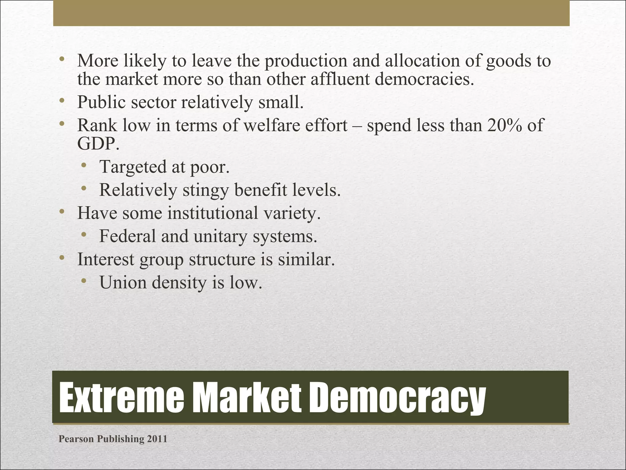 • More likely to leave the production and allocation of goods to
the market more so than other affluent democracies.
• Public sector relatively small.
• Rank low in terms of welfare effort – spend less than 20% of
GDP.
• Targeted at poor.
• Relatively stingy benefit levels.
• Have some institutional variety.
• Federal and unitary systems.
• Interest group structure is similar.
• Union density is low.

Extreme Market Democracy
Pearson Publishing 2011

 