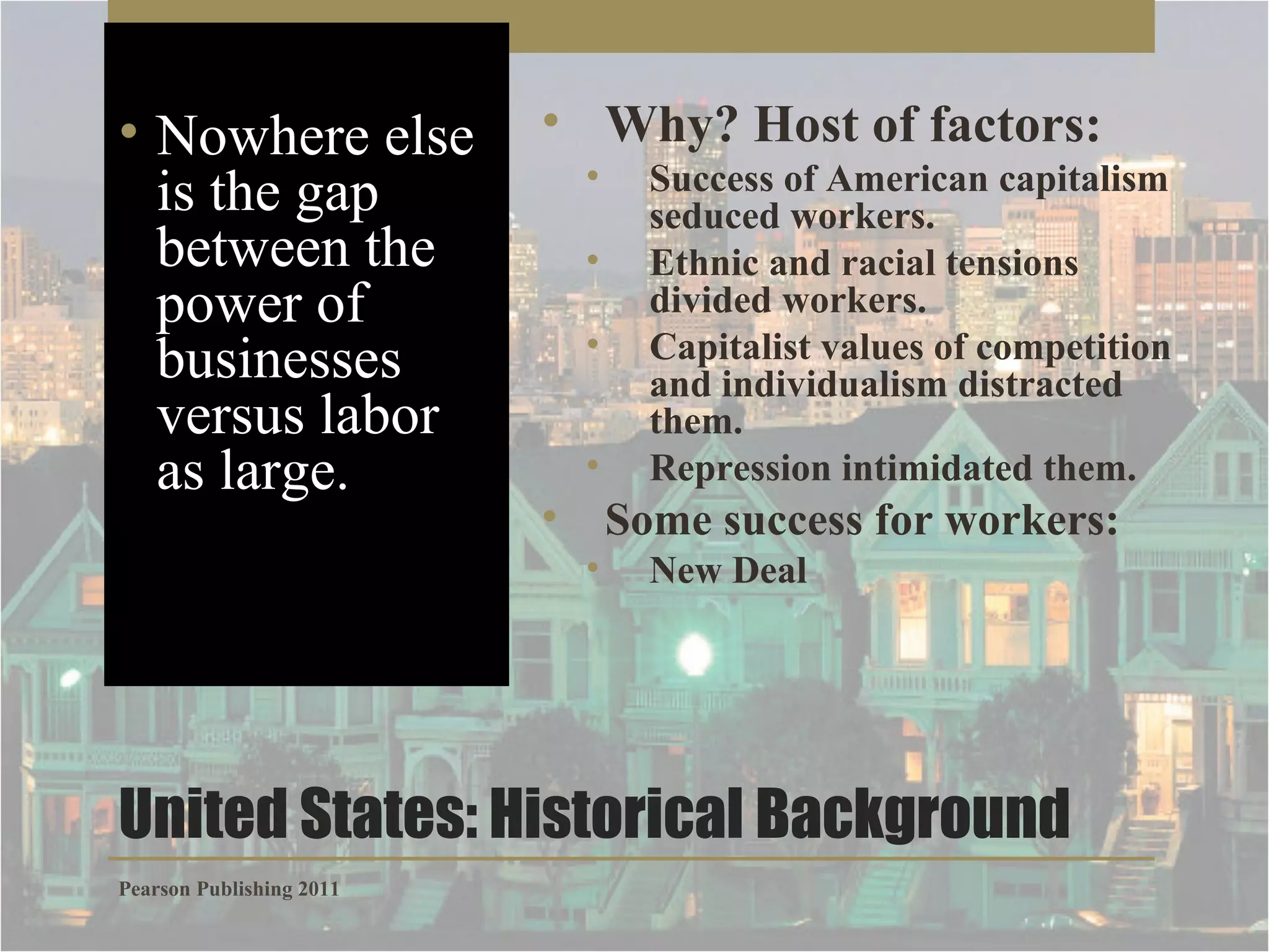 • Nowhere else
is the gap
between the
power of
businesses
versus labor
as large.

• Why? Host of factors:
•
•
•
•

•

Success of American capitalism
seduced workers.
Ethnic and racial tensions
divided workers.
Capitalist values of competition
and individualism distracted
them.
Repression intimidated them.

Some success for workers:
•

New Deal

United States: Historical Background
Pearson Publishing 2011

 