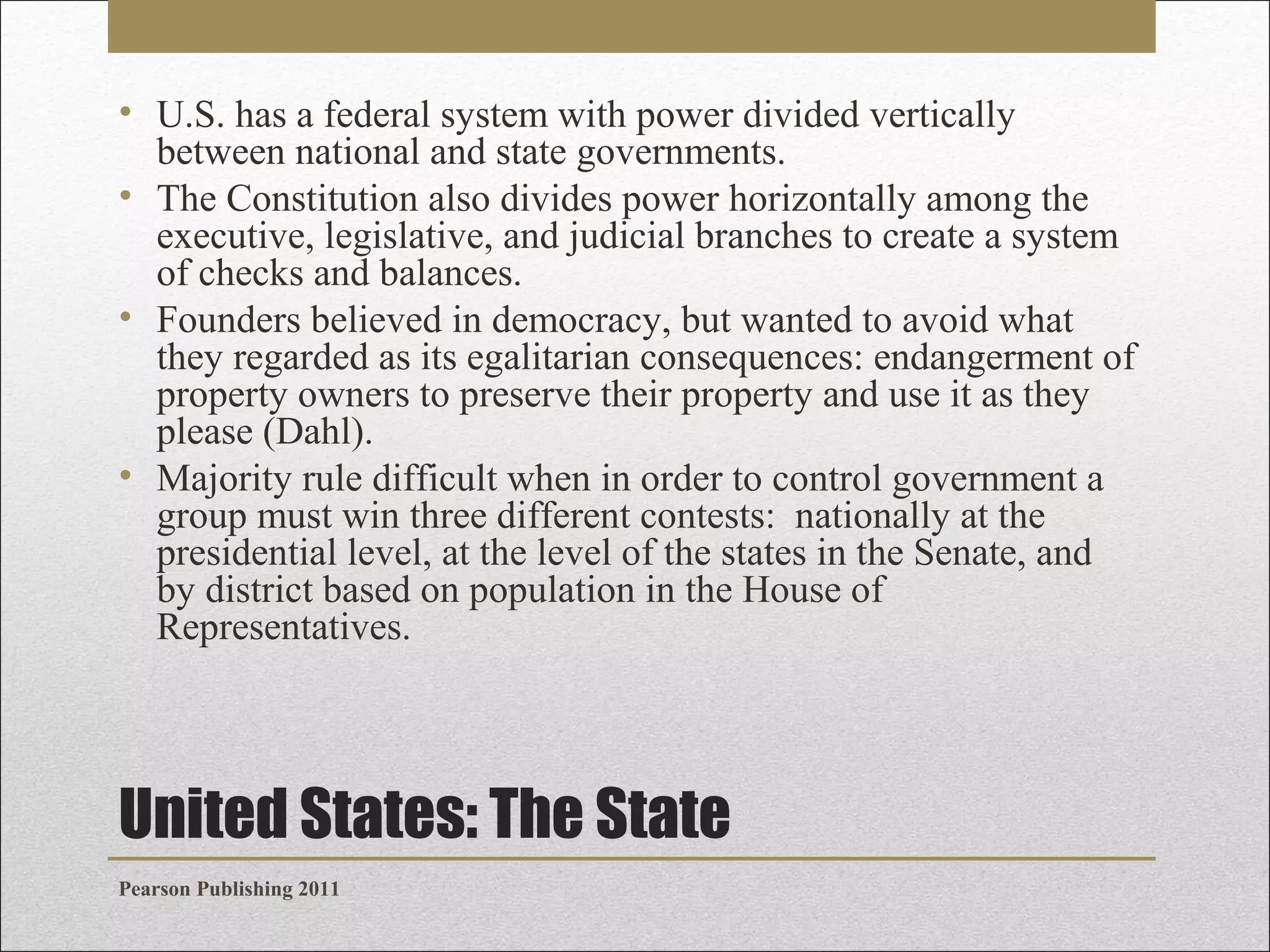 • U.S. has a federal system with power divided vertically
between national and state governments.
• The Constitution also divides power horizontally among the
executive, legislative, and judicial branches to create a system
of checks and balances.
• Founders believed in democracy, but wanted to avoid what
they regarded as its egalitarian consequences: endangerment of
property owners to preserve their property and use it as they
please (Dahl).
• Majority rule difficult when in order to control government a
group must win three different contests: nationally at the
presidential level, at the level of the states in the Senate, and
by district based on population in the House of
Representatives.

United States: The State
Pearson Publishing 2011

 
