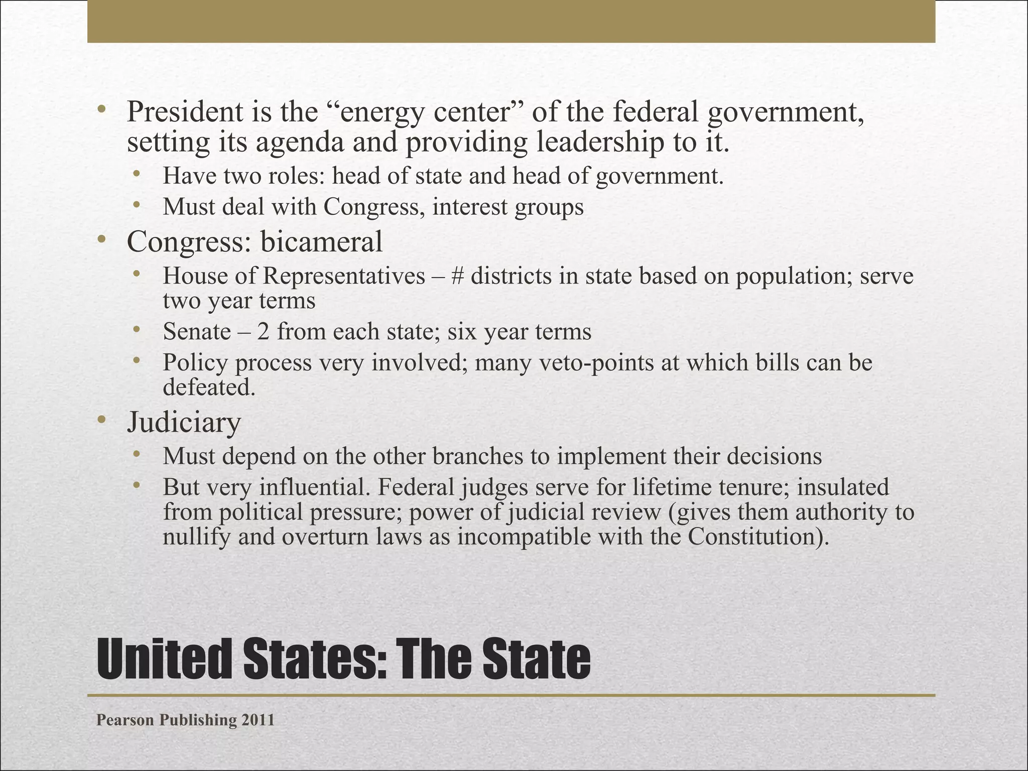 • President is the “energy center” of the federal government,
setting its agenda and providing leadership to it.
• Have two roles: head of state and head of government.
• Must deal with Congress, interest groups

• Congress: bicameral
• House of Representatives – # districts in state based on population; serve
two year terms
• Senate – 2 from each state; six year terms
• Policy process very involved; many veto-points at which bills can be
defeated.

• Judiciary
• Must depend on the other branches to implement their decisions
• But very influential. Federal judges serve for lifetime tenure; insulated
from political pressure; power of judicial review (gives them authority to
nullify and overturn laws as incompatible with the Constitution).

United States: The State
Pearson Publishing 2011

 