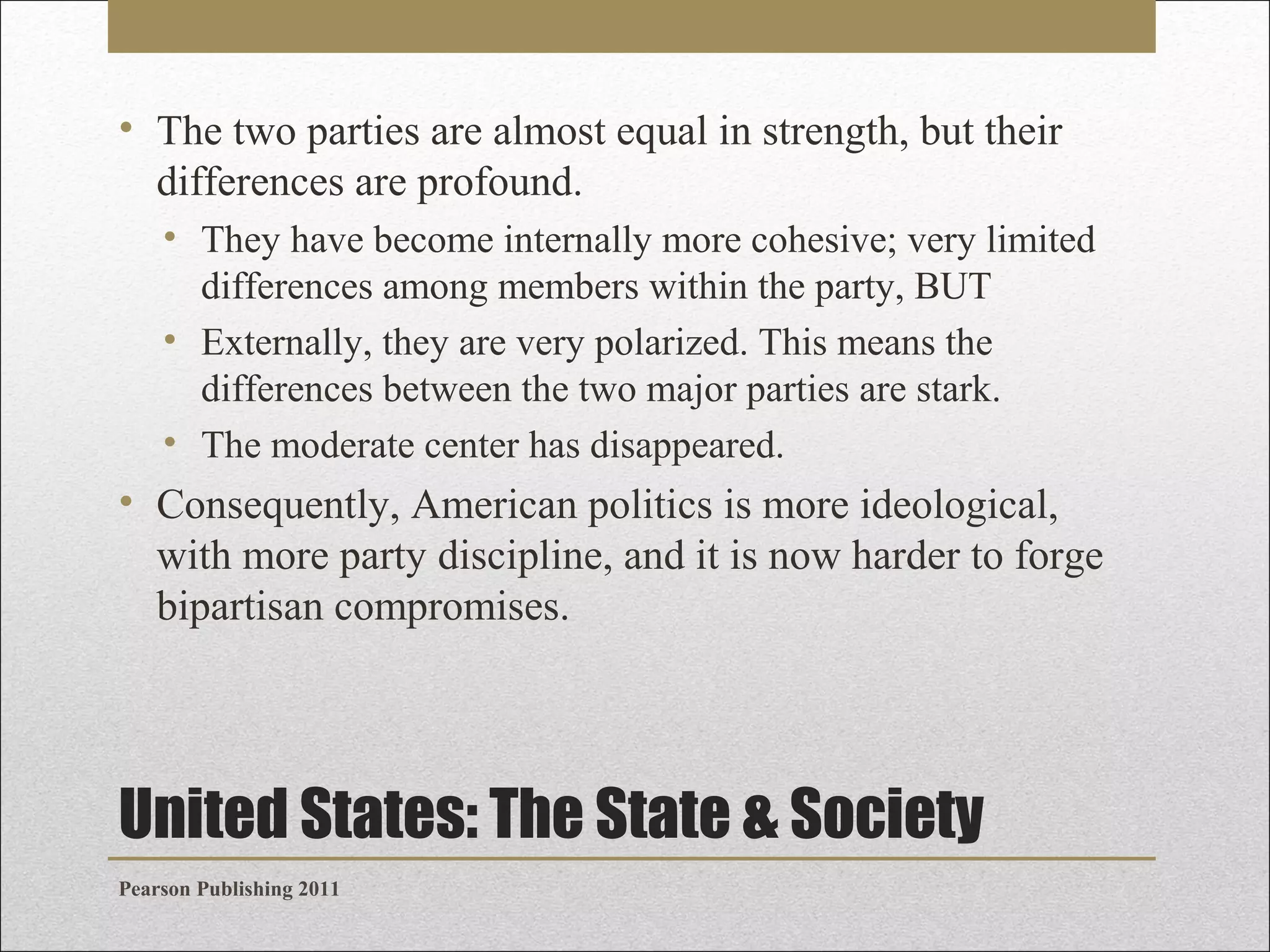 • The two parties are almost equal in strength, but their
differences are profound.
• They have become internally more cohesive; very limited
differences among members within the party, BUT
• Externally, they are very polarized. This means the
differences between the two major parties are stark.
• The moderate center has disappeared.

• Consequently, American politics is more ideological,
with more party discipline, and it is now harder to forge
bipartisan compromises.

United States: The State & Society
Pearson Publishing 2011

 