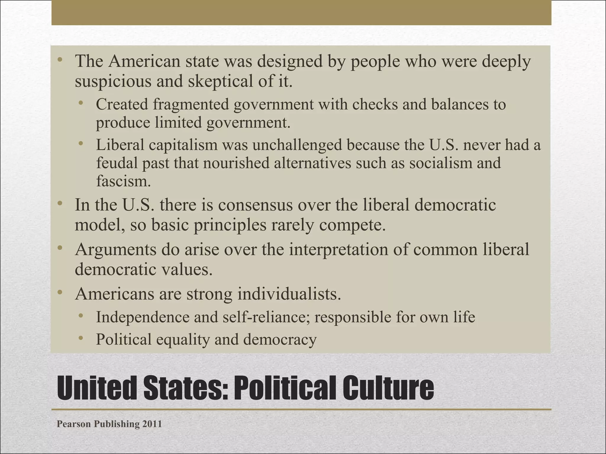 • The American state was designed by people who were deeply
suspicious and skeptical of it.
• Created fragmented government with checks and balances to
produce limited government.
• Liberal capitalism was unchallenged because the U.S. never had a
feudal past that nourished alternatives such as socialism and
fascism.

• In the U.S. there is consensus over the liberal democratic
model, so basic principles rarely compete.
• Arguments do arise over the interpretation of common liberal
democratic values.
• Americans are strong individualists.
• Independence and self-reliance; responsible for own life
• Political equality and democracy

United States: Political Culture
Pearson Publishing 2011

 