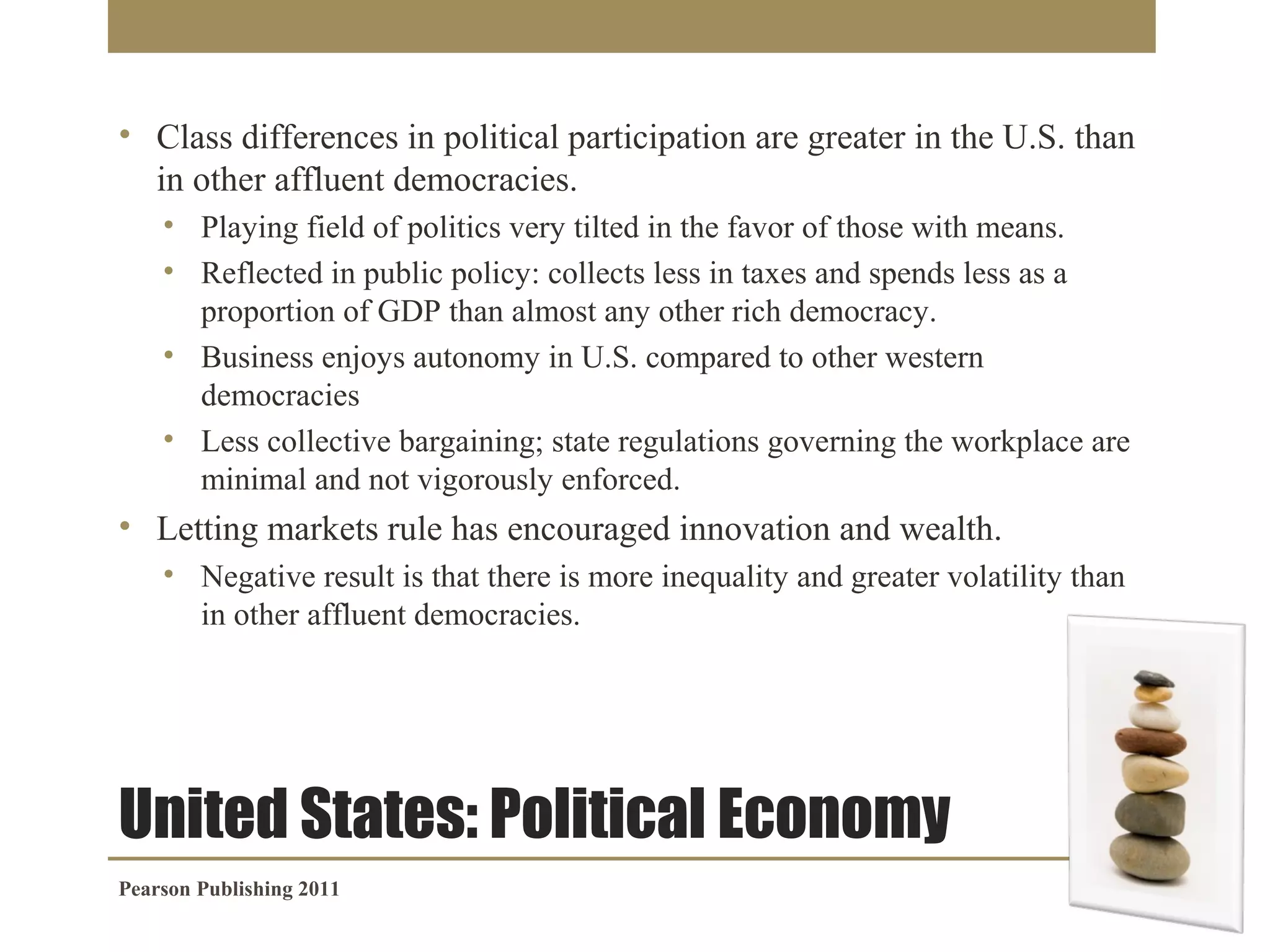 • Class differences in political participation are greater in the U.S. than
in other affluent democracies.
• Playing field of politics very tilted in the favor of those with means.
• Reflected in public policy: collects less in taxes and spends less as a
proportion of GDP than almost any other rich democracy.
• Business enjoys autonomy in U.S. compared to other western
democracies
• Less collective bargaining; state regulations governing the workplace are
minimal and not vigorously enforced.

• Letting markets rule has encouraged innovation and wealth.
• Negative result is that there is more inequality and greater volatility than
in other affluent democracies.

United States: Political Economy
Pearson Publishing 2011

 