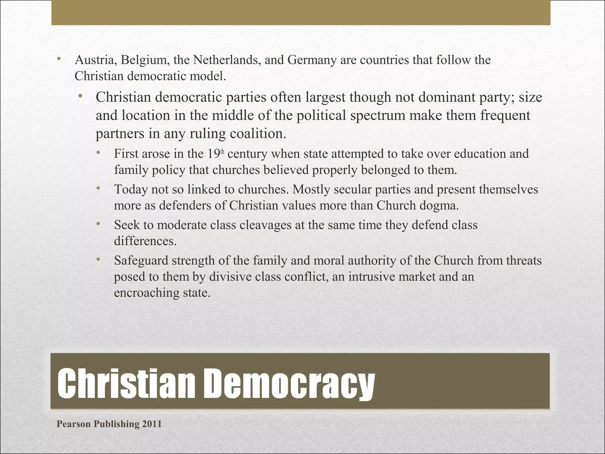 • Austria, Belgium, the Netherlands, and Germany are countries that follow the
Christian democratic model.

• Christian democratic parties often largest though not dominant party; size
and location in the middle of the political spectrum make them frequent
partners in any ruling coalition.
•
•
•
•

First arose in the 19th century when state attempted to take over education and
family policy that churches believed properly belonged to them.
Today not so linked to churches. Mostly secular parties and present themselves
more as defenders of Christian values more than Church dogma.
Seek to moderate class cleavages at the same time they defend class
differences.
Safeguard strength of the family and moral authority of the Church from threats
posed to them by divisive class conflict, an intrusive market and an
encroaching state.

Pearson Publishing 2011

 
