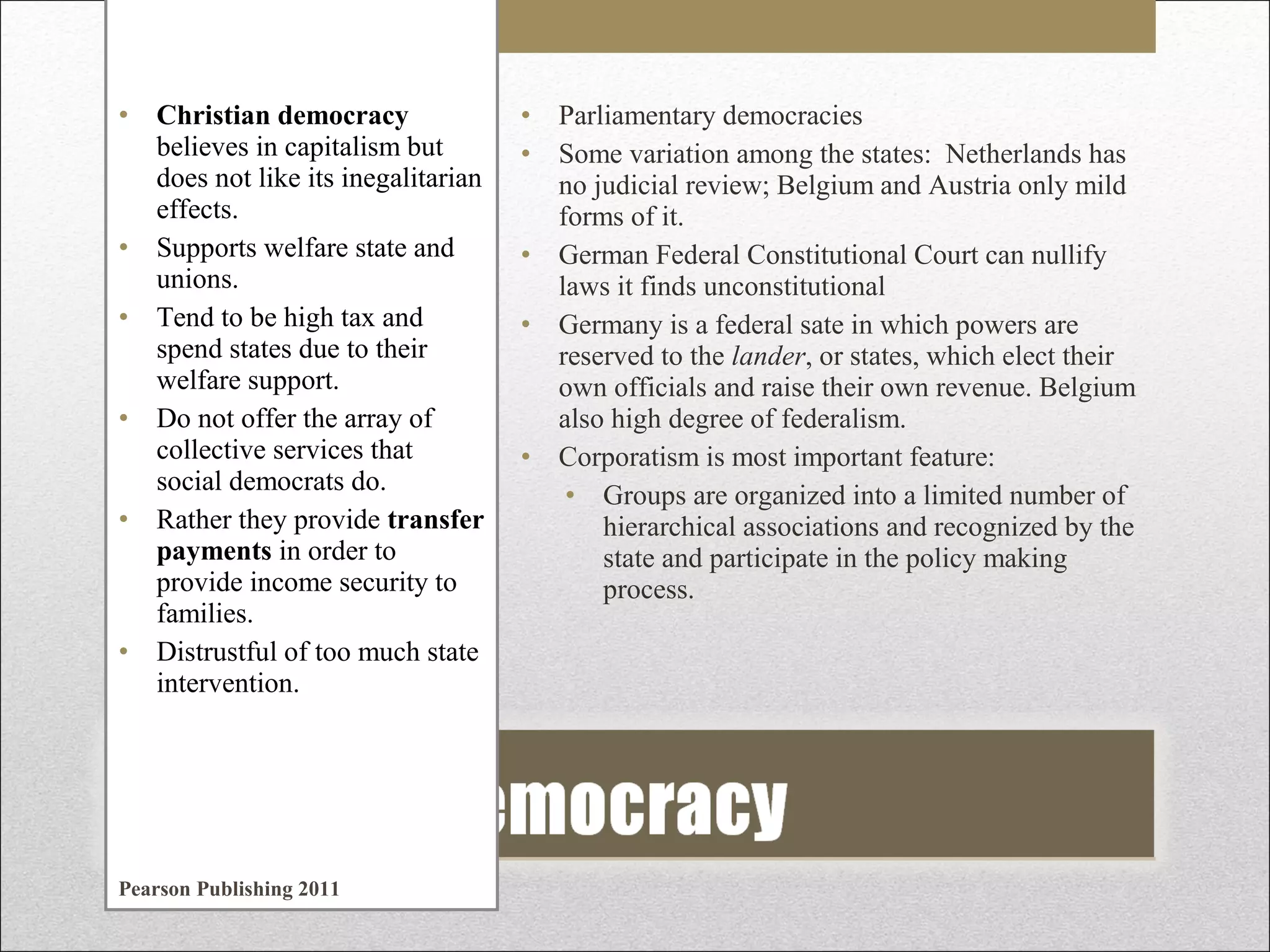 • Christian democracy
believes in capitalism but
does not like its inegalitarian
effects.
• Supports welfare state and
unions.
• Tend to be high tax and
spend states due to their
welfare support.
• Do not offer the array of
collective services that
social democrats do.
• Rather they provide transfer
payments in order to
provide income security to
families.
• Distrustful of too much state
intervention.

Pearson Publishing 2011

• Parliamentary democracies
• Some variation among the states: Netherlands has
no judicial review; Belgium and Austria only mild
forms of it.
• German Federal Constitutional Court can nullify
laws it finds unconstitutional
• Germany is a federal sate in which powers are
reserved to the lander, or states, which elect their
own officials and raise their own revenue. Belgium
also high degree of federalism.
• Corporatism is most important feature:
• Groups are organized into a limited number of
hierarchical associations and recognized by the
state and participate in the policy making
process.

 