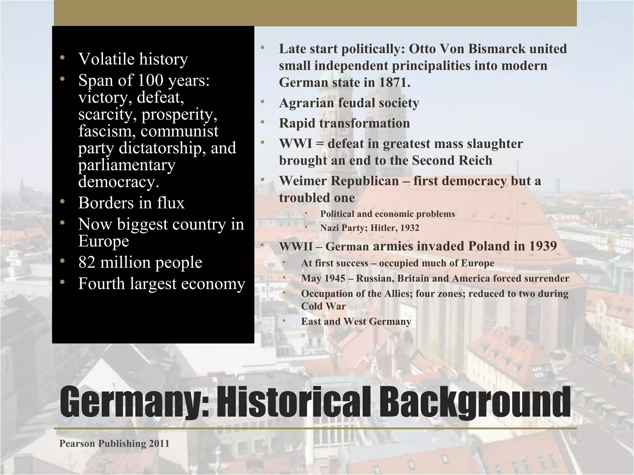 • Volatile history
• Span of 100 years:
victory, defeat,
scarcity, prosperity,
fascism, communist
party dictatorship, and
parliamentary
democracy.
• Borders in flux
• Now biggest country in
Europe
• 82 million people
• Fourth largest economy

• Late start politically: Otto Von Bismarck united
small independent principalities into modern
German state in 1871.
• Agrarian feudal society
• Rapid transformation
• WWI = defeat in greatest mass slaughter
brought an end to the Second Reich
• Weimer Republican – first democracy but a
troubled one
•
•

•

Political and economic problems
Nazi Party; Hitler, 1932

WWII – German armies invaded Poland in 1939
•
•
•
•

At first success – occupied much of Europe
May 1945 – Russian, Britain and America forced surrender
Occupation of the Allies; four zones; reduced to two during
Cold War
East and West Germany

Germany: Historical Background
Pearson Publishing 2011

 