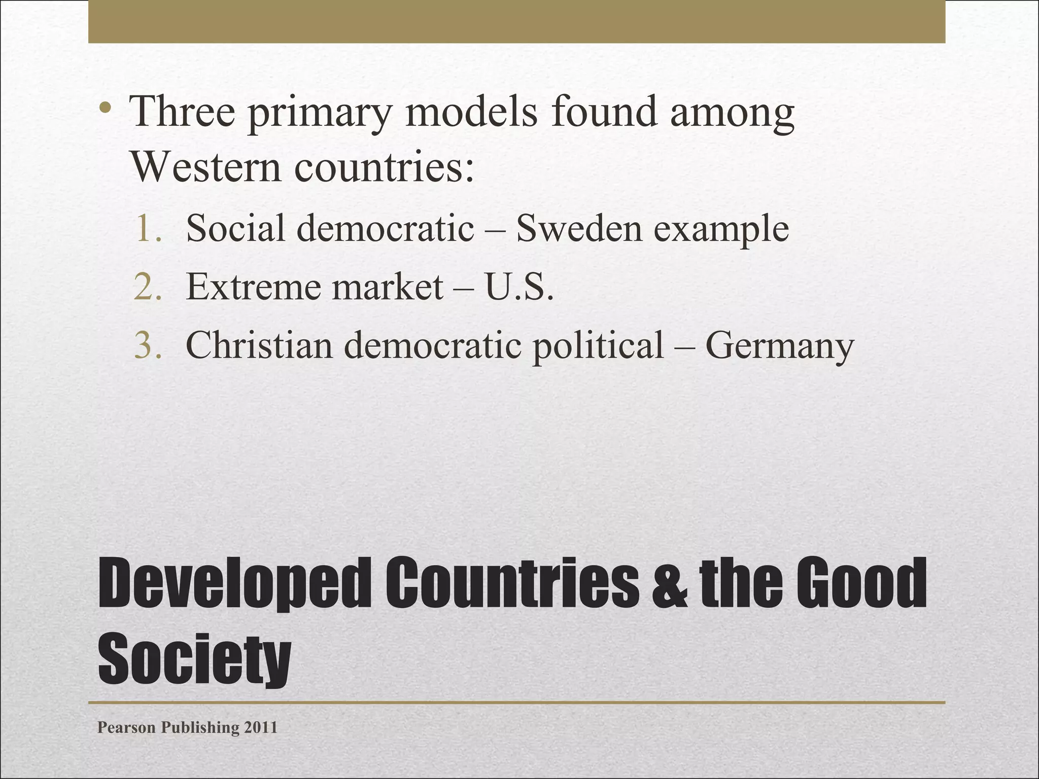 • Three primary models found among
Western countries:
1. Social democratic – Sweden example
2. Extreme market – U.S.
3. Christian democratic political – Germany

Developed Countries & the Good
Society
Pearson Publishing 2011

 