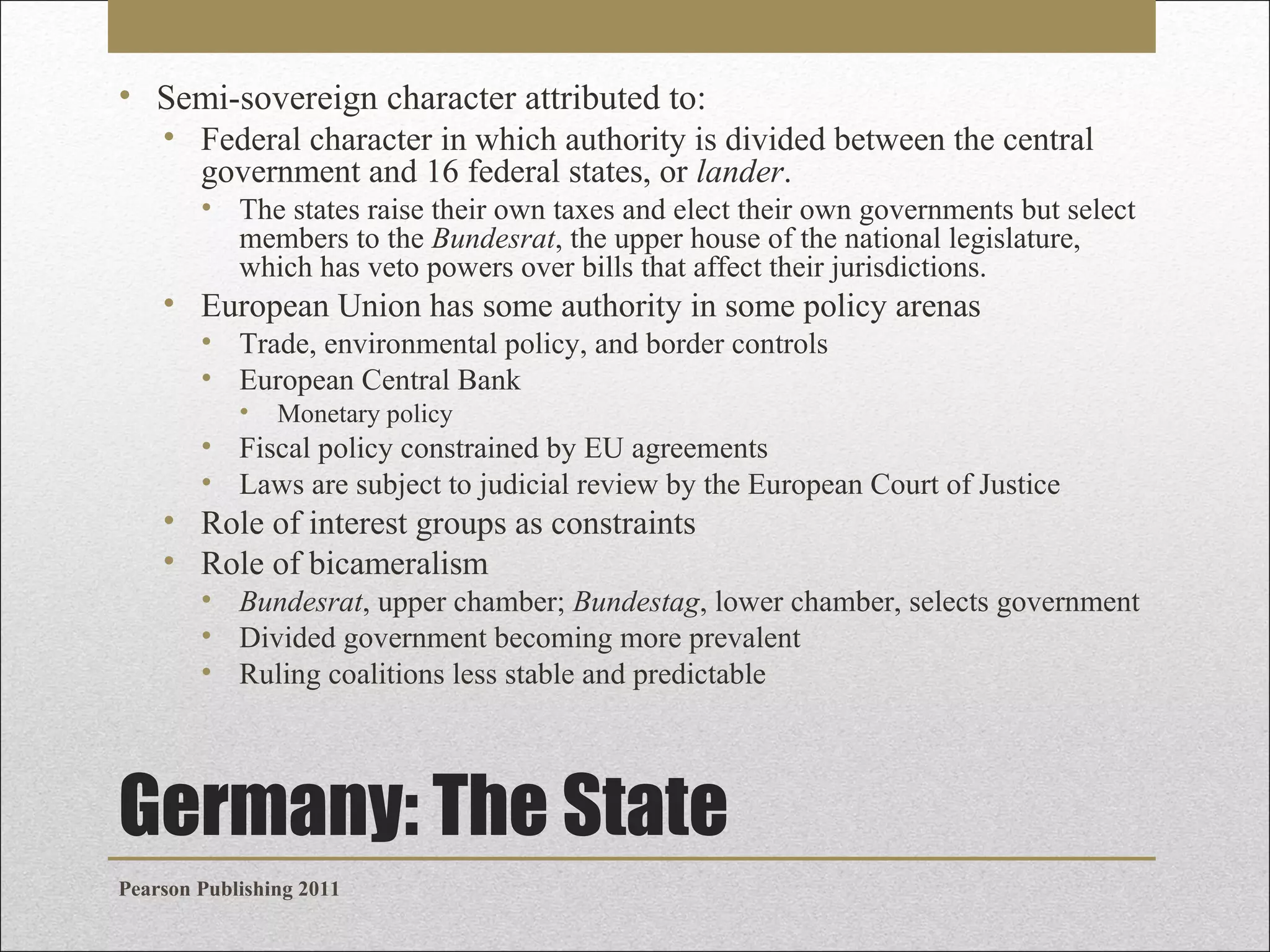 • Semi-sovereign character attributed to:
• Federal character in which authority is divided between the central
government and 16 federal states, or lander.
• The states raise their own taxes and elect their own governments but select
members to the Bundesrat, the upper house of the national legislature,
which has veto powers over bills that affect their jurisdictions.

• European Union has some authority in some policy arenas
• Trade, environmental policy, and border controls
• European Central Bank
•

Monetary policy

• Fiscal policy constrained by EU agreements
• Laws are subject to judicial review by the European Court of Justice

• Role of interest groups as constraints
• Role of bicameralism
• Bundesrat, upper chamber; Bundestag, lower chamber, selects government
• Divided government becoming more prevalent
• Ruling coalitions less stable and predictable

Germany: The State
Pearson Publishing 2011

 
