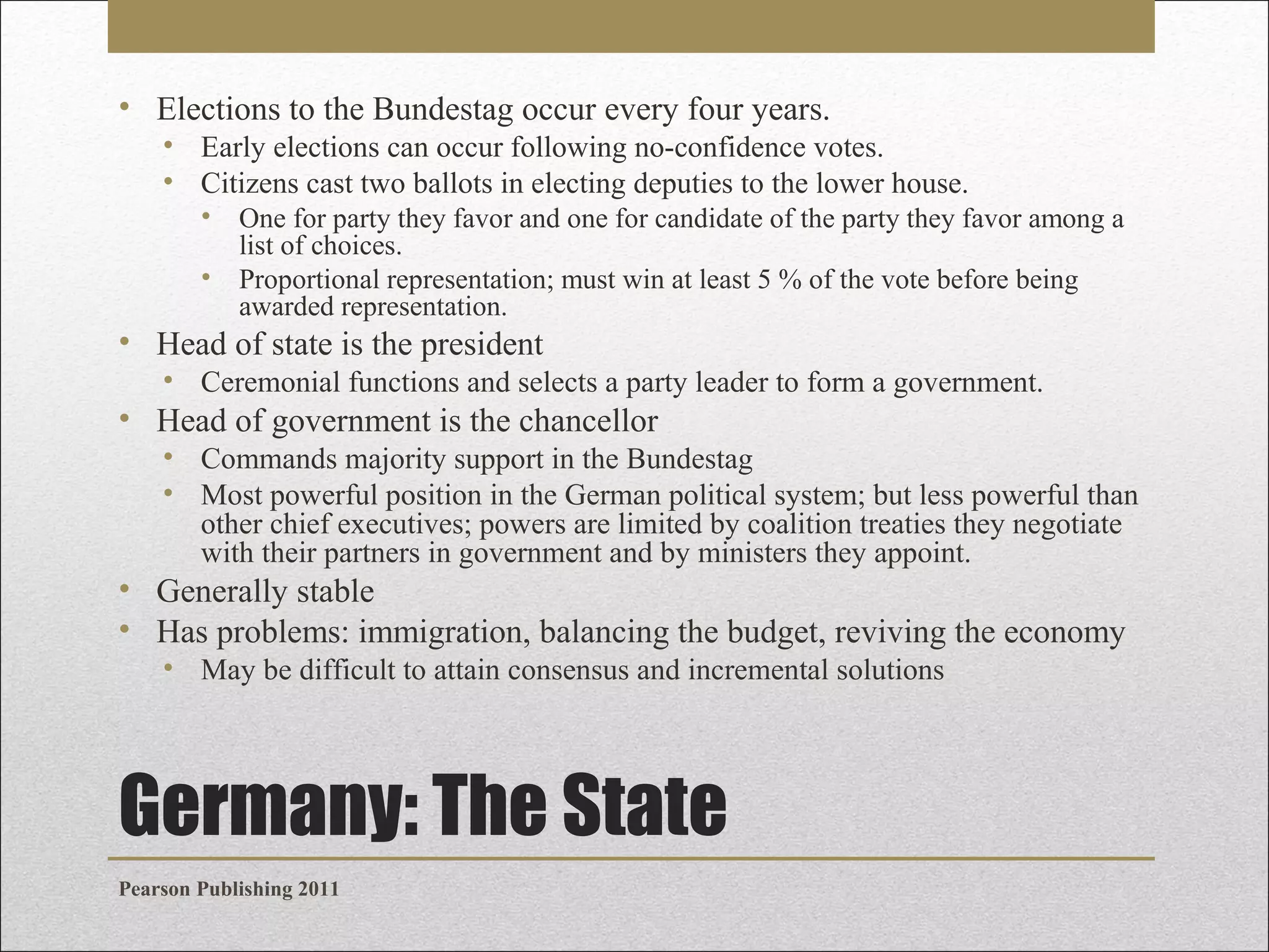 • Elections to the Bundestag occur every four years.
• Early elections can occur following no-confidence votes.
• Citizens cast two ballots in electing deputies to the lower house.
•
•

One for party they favor and one for candidate of the party they favor among a
list of choices.
Proportional representation; must win at least 5 % of the vote before being
awarded representation.

• Head of state is the president
• Ceremonial functions and selects a party leader to form a government.

• Head of government is the chancellor
• Commands majority support in the Bundestag
• Most powerful position in the German political system; but less powerful than
other chief executives; powers are limited by coalition treaties they negotiate
with their partners in government and by ministers they appoint.

• Generally stable
• Has problems: immigration, balancing the budget, reviving the economy
• May be difficult to attain consensus and incremental solutions

Germany: The State
Pearson Publishing 2011

 