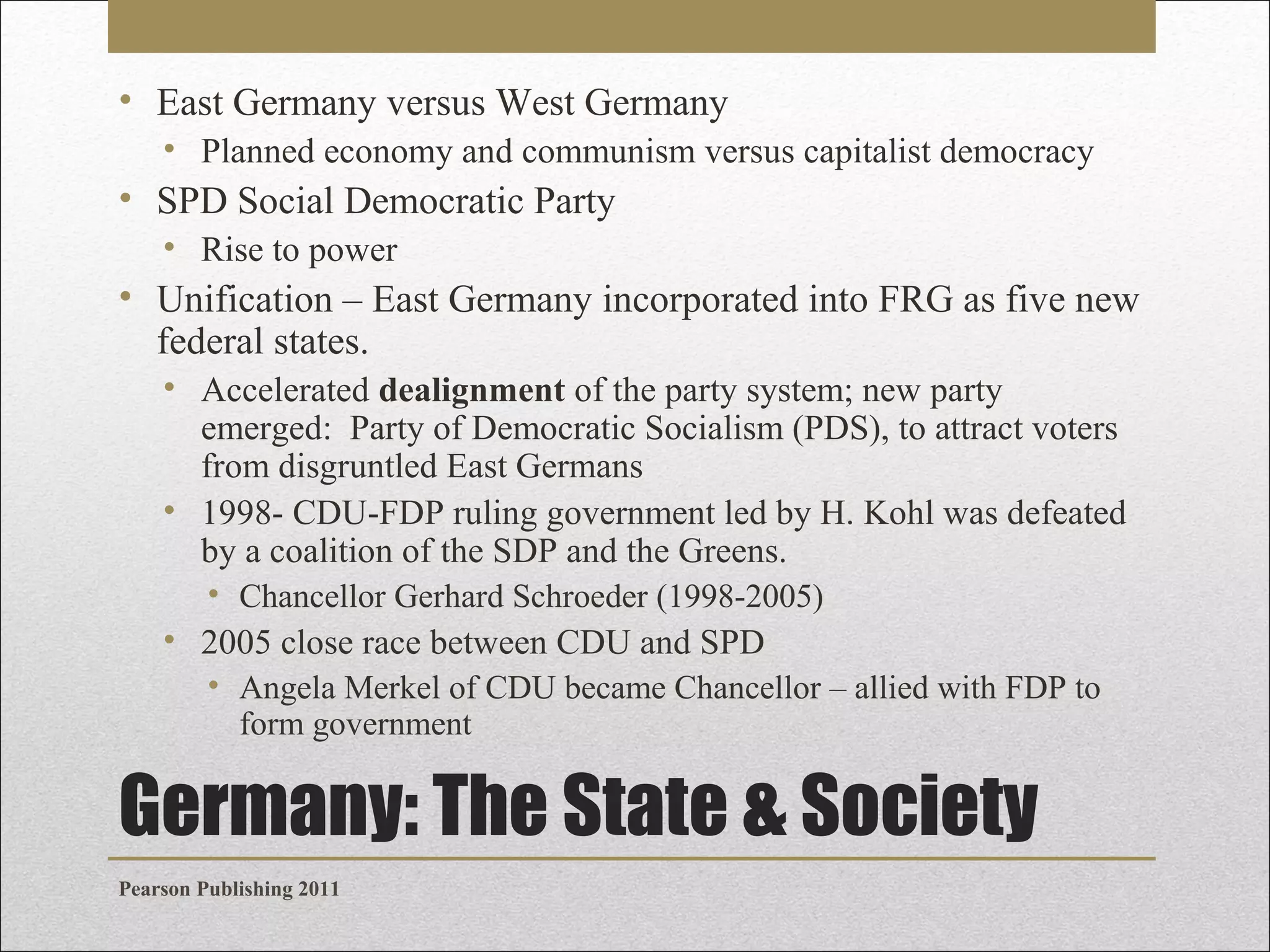 • East Germany versus West Germany
• Planned economy and communism versus capitalist democracy

• SPD Social Democratic Party
• Rise to power

• Unification – East Germany incorporated into FRG as five new
federal states.
• Accelerated dealignment of the party system; new party
emerged: Party of Democratic Socialism (PDS), to attract voters
from disgruntled East Germans
• 1998- CDU-FDP ruling government led by H. Kohl was defeated
by a coalition of the SDP and the Greens.
• Chancellor Gerhard Schroeder (1998-2005)

• 2005 close race between CDU and SPD
• Angela Merkel of CDU became Chancellor – allied with FDP to
form government

Germany: The State & Society
Pearson Publishing 2011

 