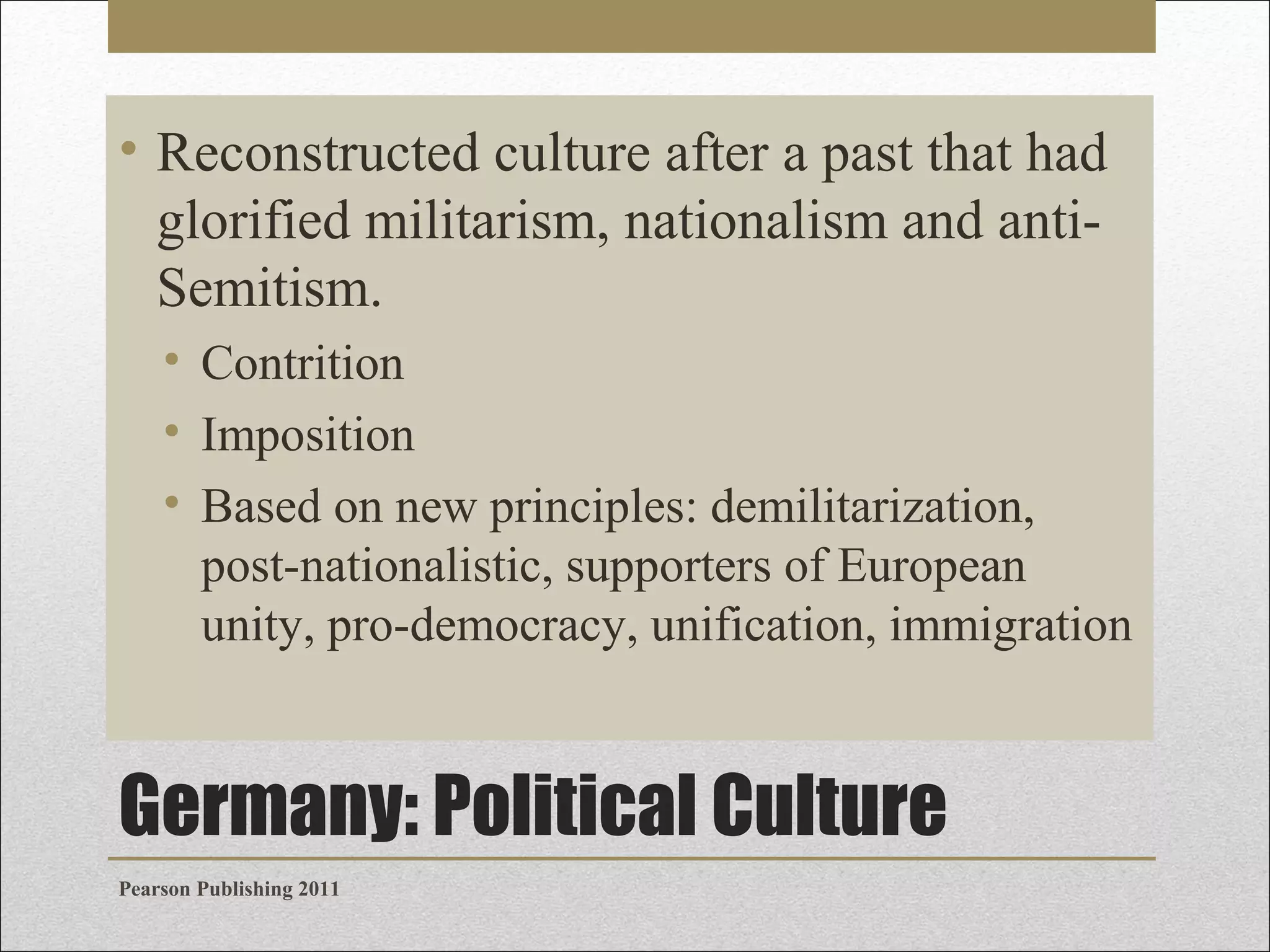 • Reconstructed culture after a past that had
glorified militarism, nationalism and antiSemitism.
• Contrition
• Imposition
• Based on new principles: demilitarization,
post-nationalistic, supporters of European
unity, pro-democracy, unification, immigration

Germany: Political Culture
Pearson Publishing 2011

 