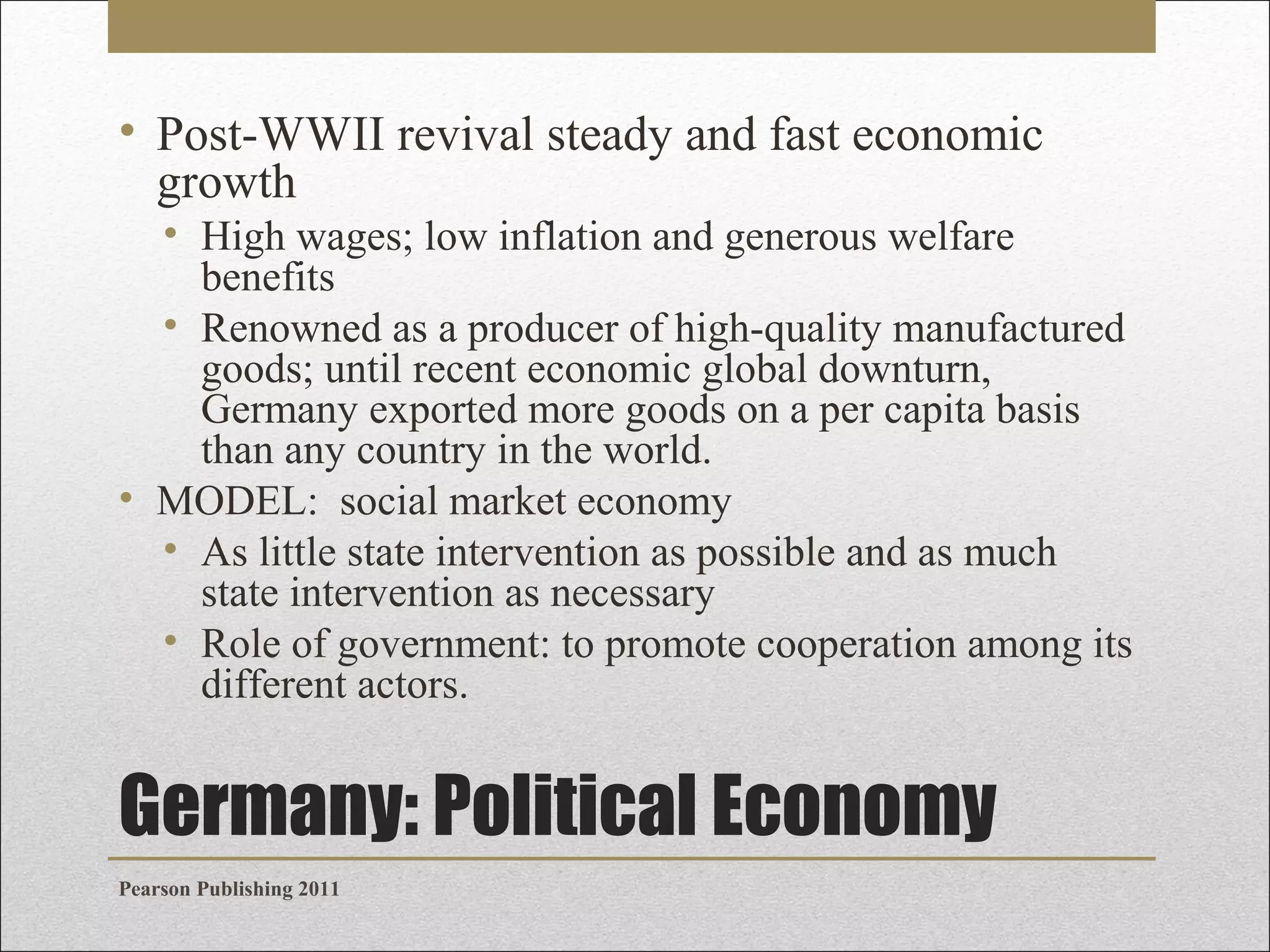 • Post-WWII revival steady and fast economic
growth
• High wages; low inflation and generous welfare
benefits
• Renowned as a producer of high-quality manufactured
goods; until recent economic global downturn,
Germany exported more goods on a per capita basis
than any country in the world.
• MODEL: social market economy
• As little state intervention as possible and as much
state intervention as necessary
• Role of government: to promote cooperation among its
different actors.

Germany: Political Economy
Pearson Publishing 2011

 