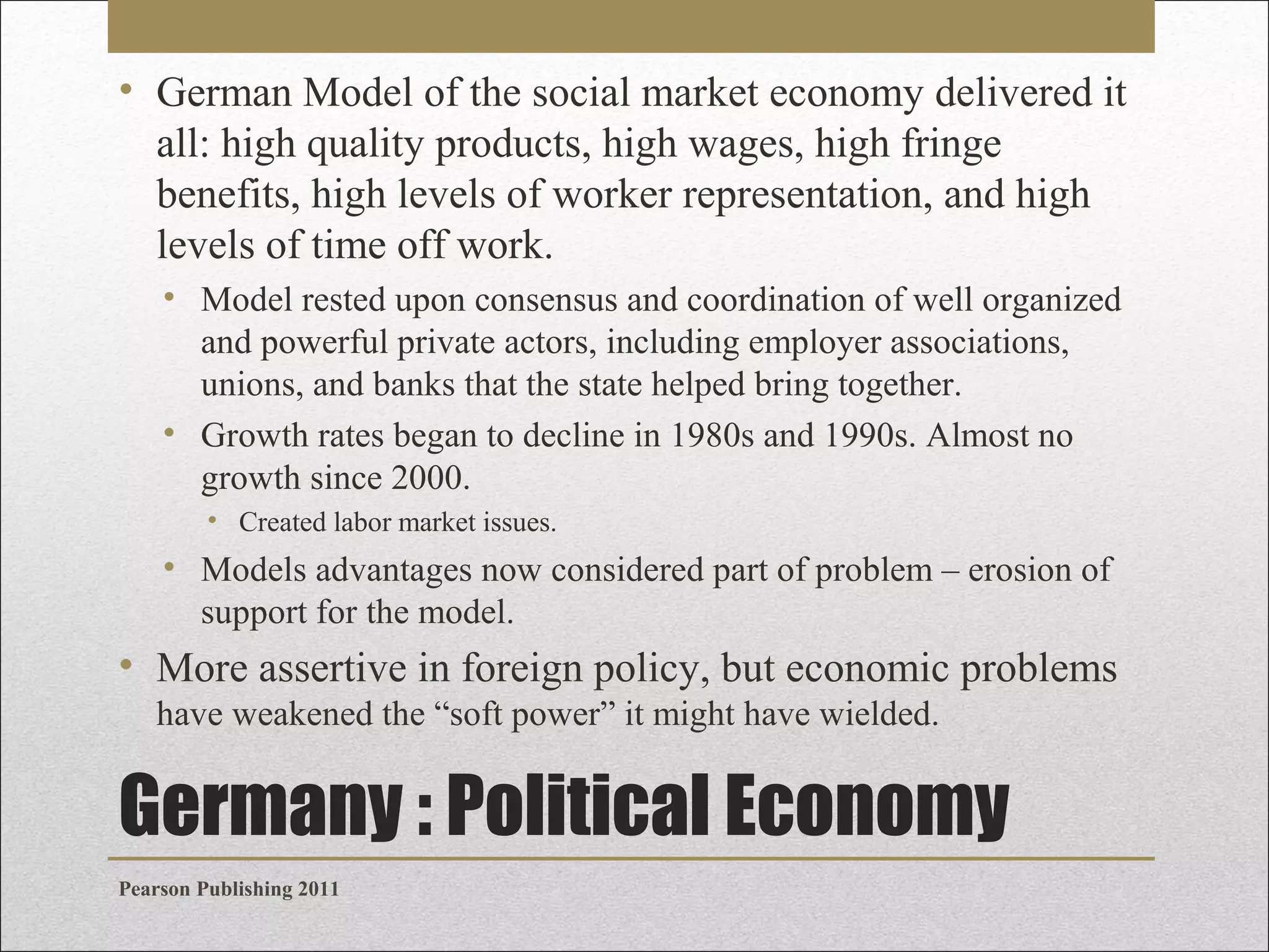 • German Model of the social market economy delivered it
all: high quality products, high wages, high fringe
benefits, high levels of worker representation, and high
levels of time off work.
• Model rested upon consensus and coordination of well organized
and powerful private actors, including employer associations,
unions, and banks that the state helped bring together.
• Growth rates began to decline in 1980s and 1990s. Almost no
growth since 2000.
• Created labor market issues.

• Models advantages now considered part of problem – erosion of
support for the model.

• More assertive in foreign policy, but economic problems
have weakened the “soft power” it might have wielded.

Germany : Political Economy
Pearson Publishing 2011

 