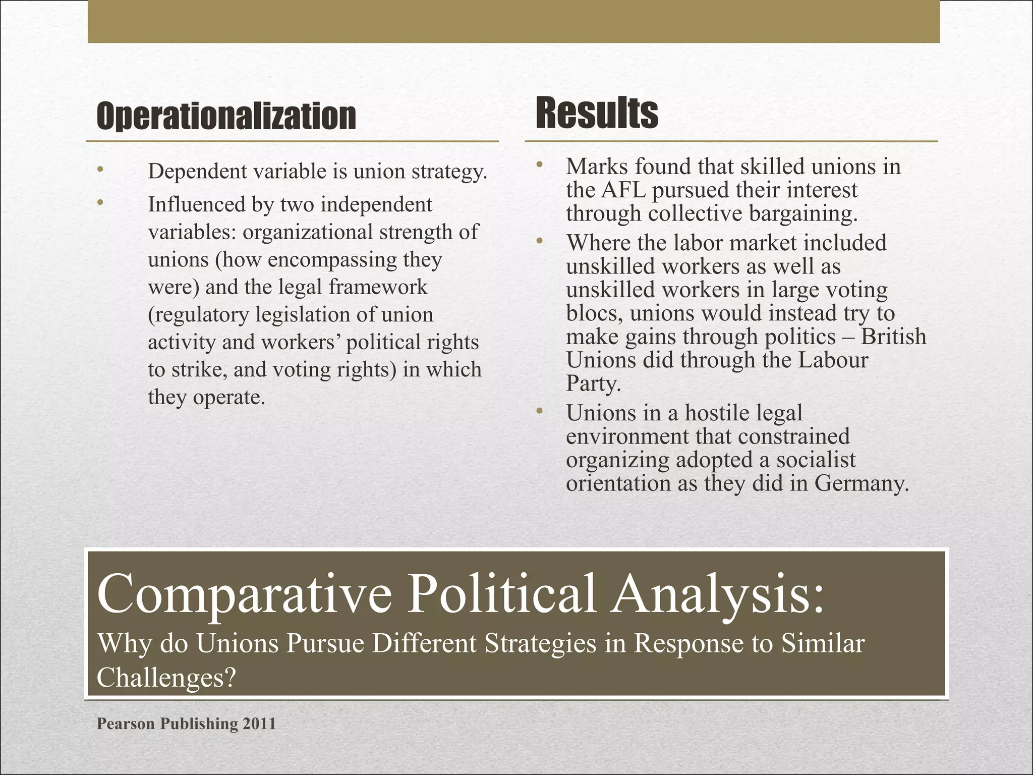 Operationalization

Results

•
•

• Marks found that skilled unions in
the AFL pursued their interest
through collective bargaining.
• Where the labor market included
unskilled workers as well as
unskilled workers in large voting
blocs, unions would instead try to
make gains through politics – British
Unions did through the Labour
Party.
• Unions in a hostile legal
environment that constrained
organizing adopted a socialist
orientation as they did in Germany.

Dependent variable is union strategy.
Influenced by two independent
variables: organizational strength of
unions (how encompassing they
were) and the legal framework
(regulatory legislation of union
activity and workers’ political rights
to strike, and voting rights) in which
they operate.

Comparative Political Analysis:
Why do Unions Pursue Different Strategies in Response to Similar
Challenges?
Pearson Publishing 2011

 