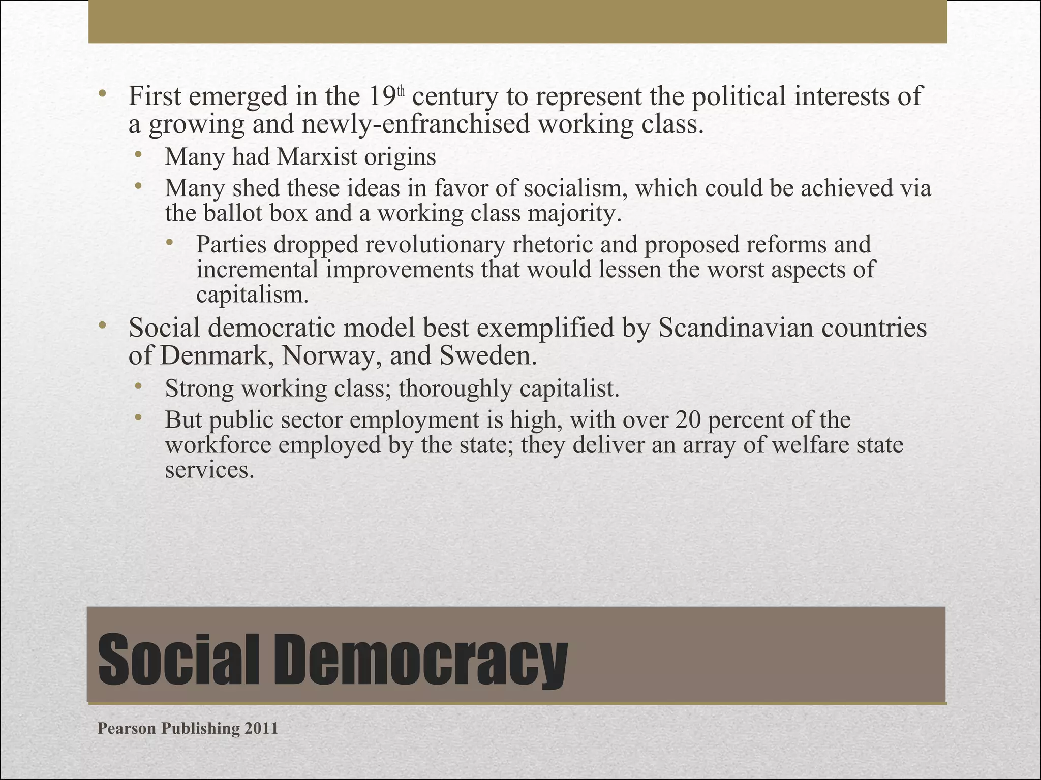 • First emerged in the 19th century to represent the political interests of
a growing and newly-enfranchised working class.
• Many had Marxist origins
• Many shed these ideas in favor of socialism, which could be achieved via
the ballot box and a working class majority.
• Parties dropped revolutionary rhetoric and proposed reforms and
incremental improvements that would lessen the worst aspects of
capitalism.

• Social democratic model best exemplified by Scandinavian countries
of Denmark, Norway, and Sweden.
• Strong working class; thoroughly capitalist.
• But public sector employment is high, with over 20 percent of the
workforce employed by the state; they deliver an array of welfare state
services.

Social Democracy
Pearson Publishing 2011

 