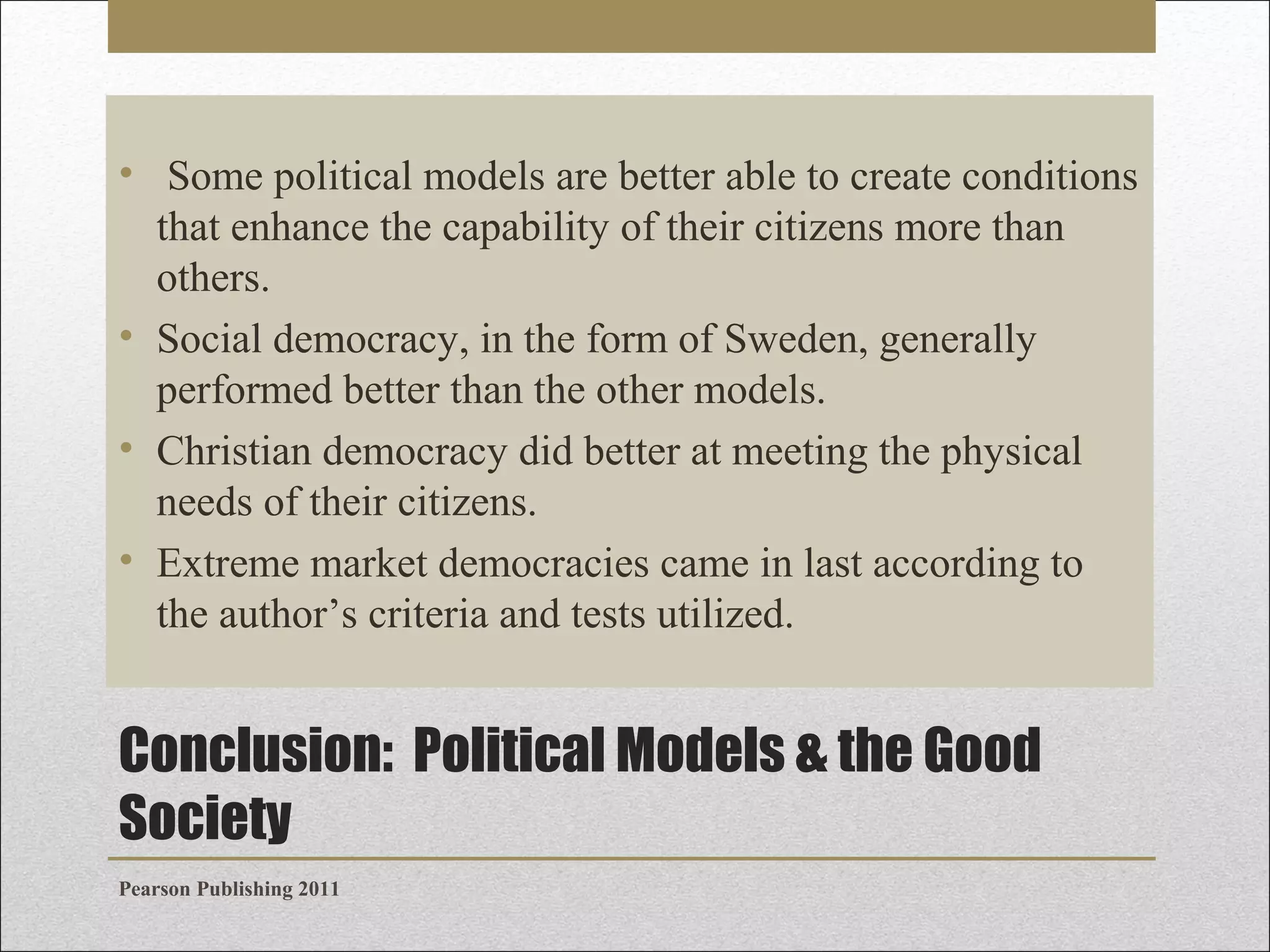 • Some political models are better able to create conditions
that enhance the capability of their citizens more than
others.
• Social democracy, in the form of Sweden, generally
performed better than the other models.
• Christian democracy did better at meeting the physical
needs of their citizens.
• Extreme market democracies came in last according to
the author’s criteria and tests utilized.

Conclusion: Political Models & the Good
Society
Pearson Publishing 2011

 