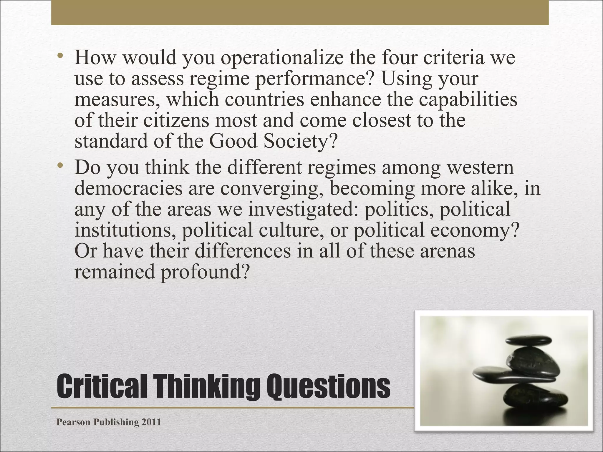 • How would you operationalize the four criteria we
use to assess regime performance? Using your
measures, which countries enhance the capabilities
of their citizens most and come closest to the
standard of the Good Society?
• Do you think the different regimes among western
democracies are converging, becoming more alike, in
any of the areas we investigated: politics, political
institutions, political culture, or political economy?
Or have their differences in all of these arenas
remained profound?

Critical Thinking Questions
Pearson Publishing 2011

 