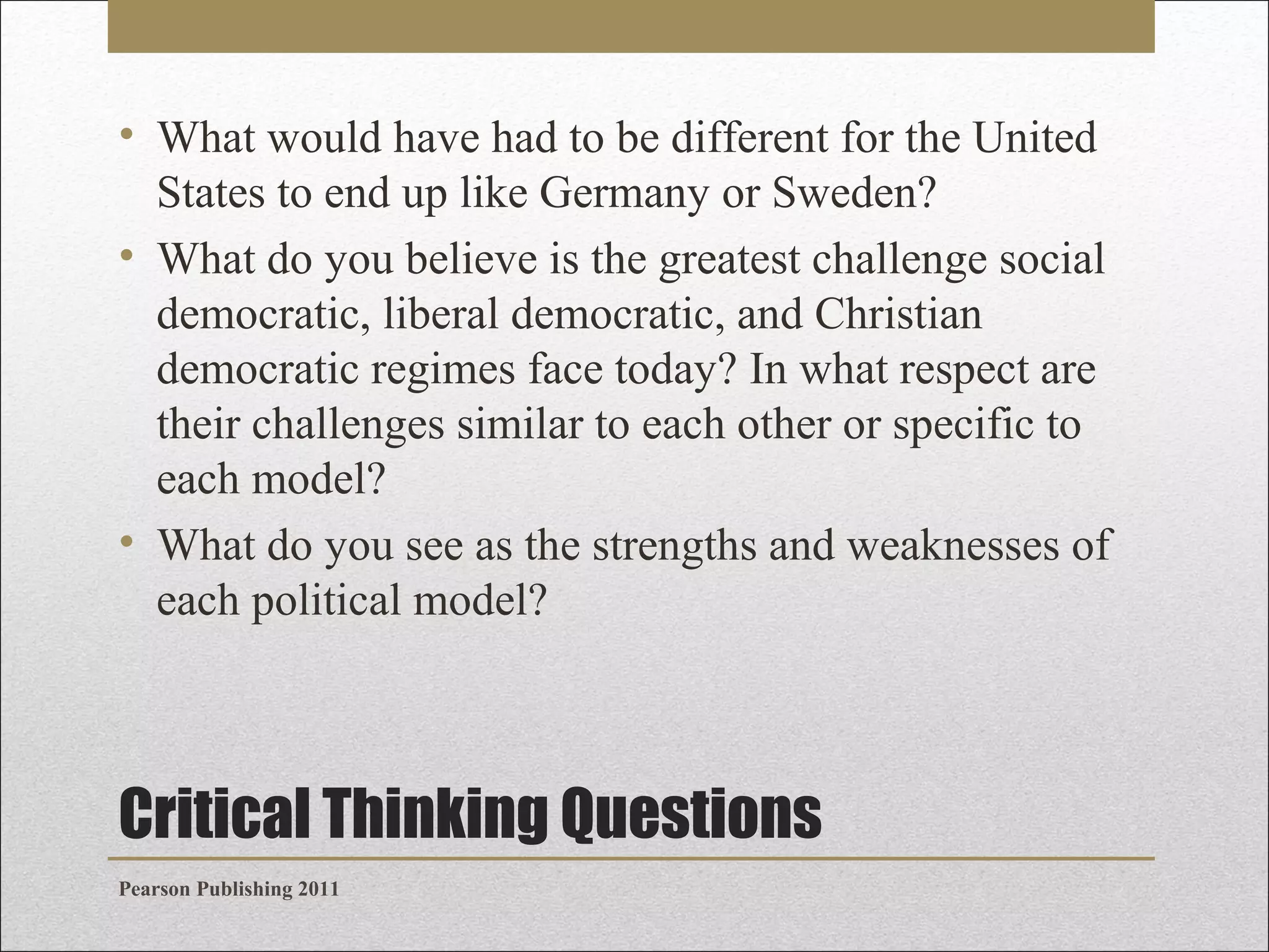• What would have had to be different for the United
States to end up like Germany or Sweden?
• What do you believe is the greatest challenge social
democratic, liberal democratic, and Christian
democratic regimes face today? In what respect are
their challenges similar to each other or specific to
each model?
• What do you see as the strengths and weaknesses of
each political model?

Critical Thinking Questions
Pearson Publishing 2011

 