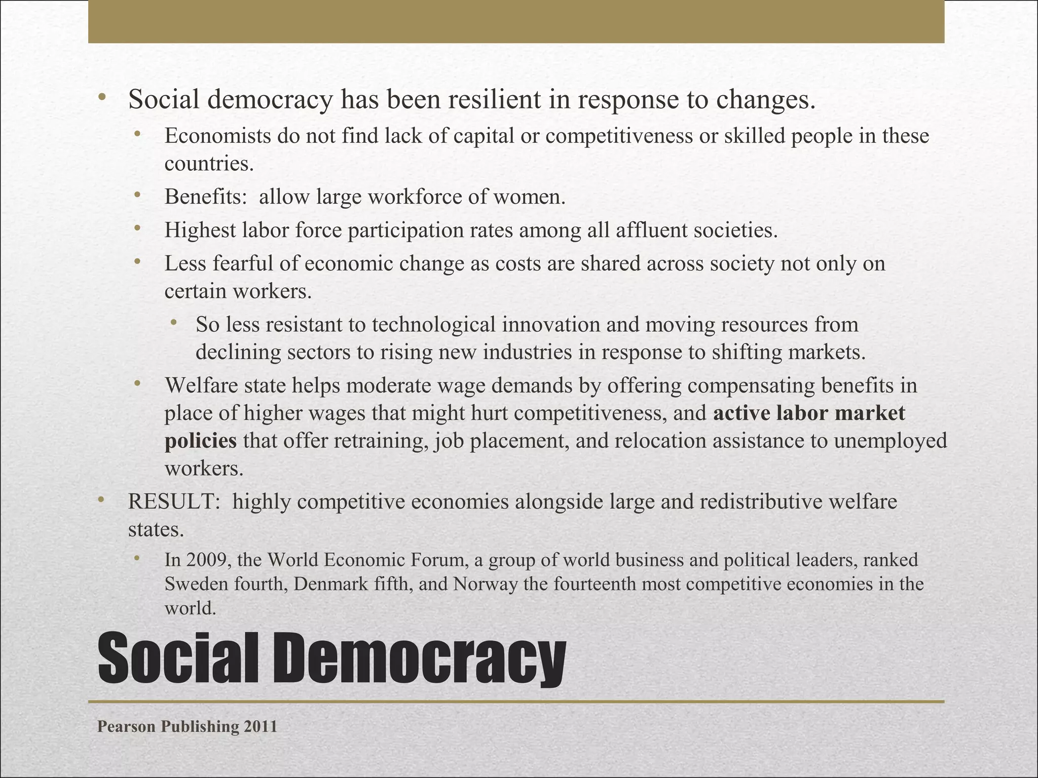 • Social democracy has been resilient in response to changes.
•

Economists do not find lack of capital or competitiveness or skilled people in these
countries.
• Benefits: allow large workforce of women.
• Highest labor force participation rates among all affluent societies.
• Less fearful of economic change as costs are shared across society not only on
certain workers.
• So less resistant to technological innovation and moving resources from
declining sectors to rising new industries in response to shifting markets.
• Welfare state helps moderate wage demands by offering compensating benefits in
place of higher wages that might hurt competitiveness, and active labor market
policies that offer retraining, job placement, and relocation assistance to unemployed
workers.
• RESULT: highly competitive economies alongside large and redistributive welfare
states.
•

In 2009, the World Economic Forum, a group of world business and political leaders, ranked
Sweden fourth, Denmark fifth, and Norway the fourteenth most competitive economies in the
world.

Social Democracy
Pearson Publishing 2011

 
