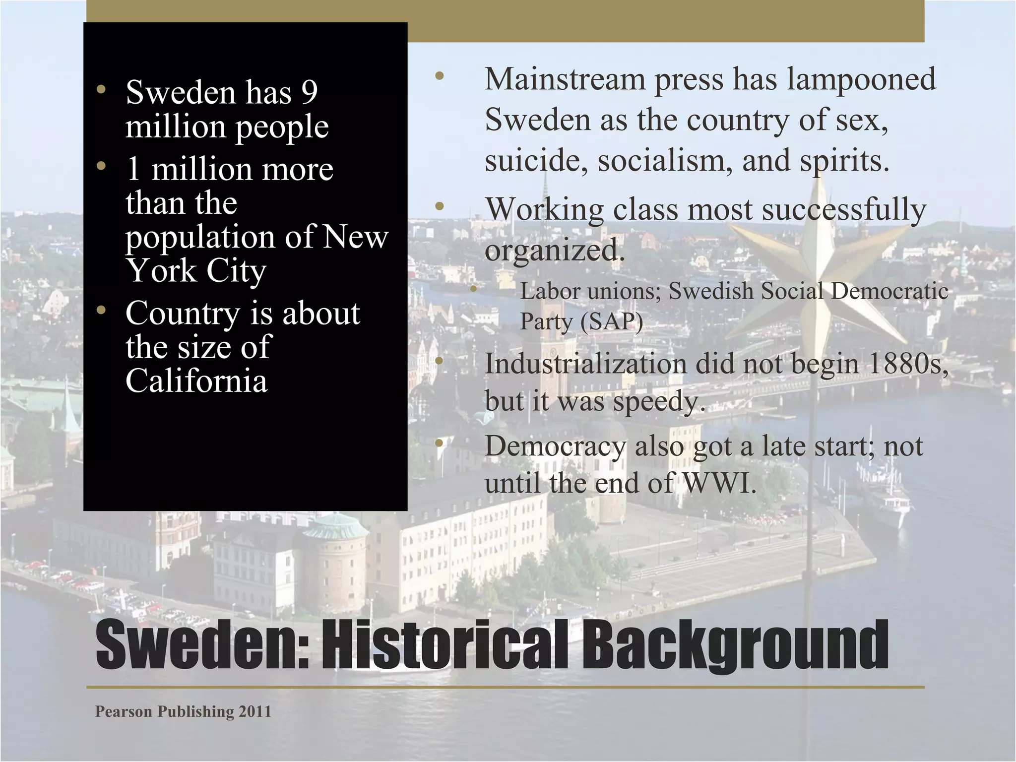 • Sweden has 9
million people
• 1 million more
than the
population of New
York City
• Country is about
the size of
California

•

Mainstream press has lampooned
Sweden as the country of sex,
suicide, socialism, and spirits.
Working class most successfully
organized.

•
•

•
•

Labor unions; Swedish Social Democratic
Party (SAP)

Industrialization did not begin 1880s,
but it was speedy.
Democracy also got a late start; not
until the end of WWI.

Sweden: Historical Background
Pearson Publishing 2011

 
