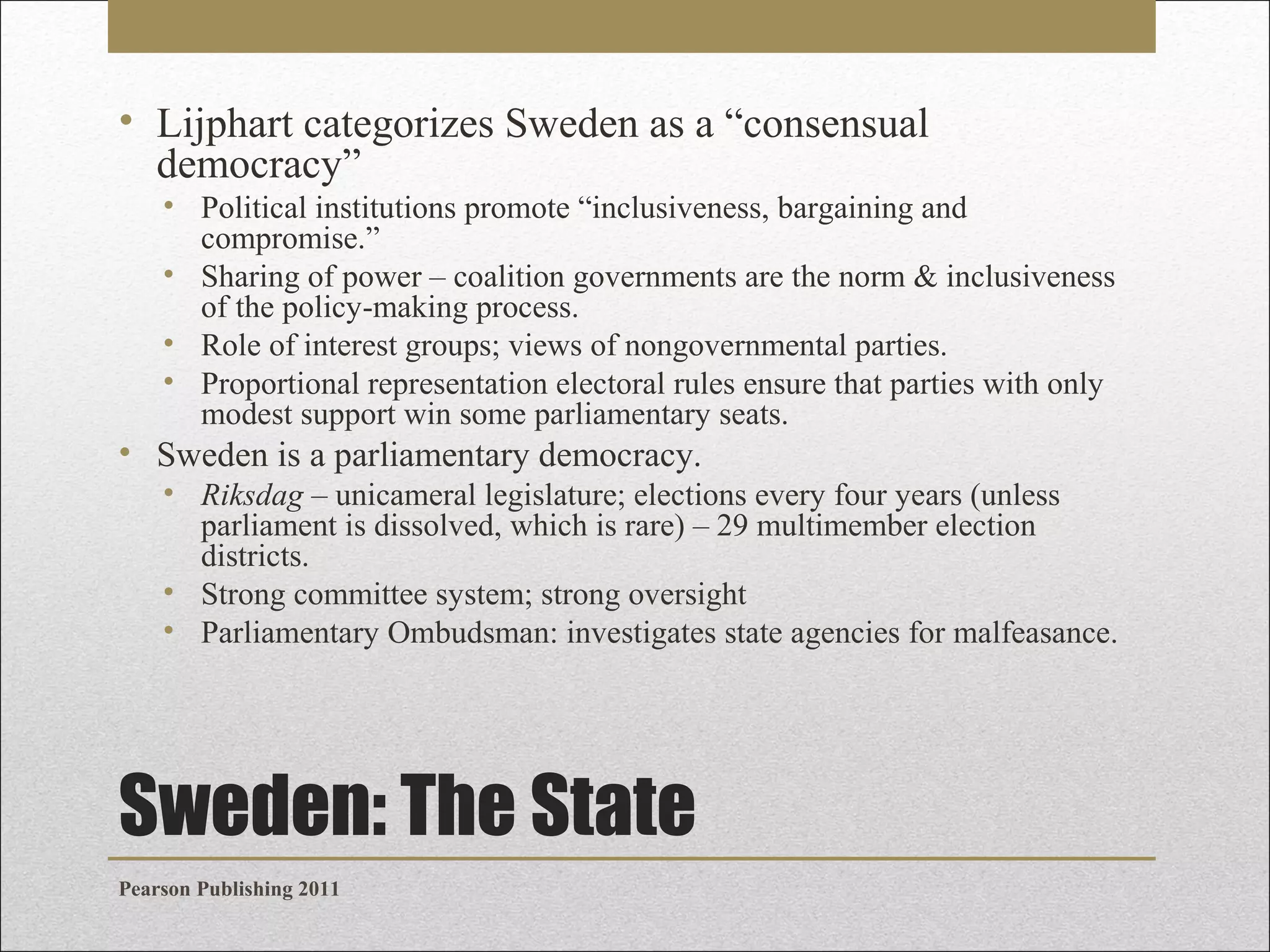• Lijphart categorizes Sweden as a “consensual
democracy”
• Political institutions promote “inclusiveness, bargaining and
compromise.”
• Sharing of power – coalition governments are the norm & inclusiveness
of the policy-making process.
• Role of interest groups; views of nongovernmental parties.
• Proportional representation electoral rules ensure that parties with only
modest support win some parliamentary seats.

• Sweden is a parliamentary democracy.
• Riksdag – unicameral legislature; elections every four years (unless
parliament is dissolved, which is rare) – 29 multimember election
districts.
• Strong committee system; strong oversight
• Parliamentary Ombudsman: investigates state agencies for malfeasance.

Sweden: The State
Pearson Publishing 2011

 