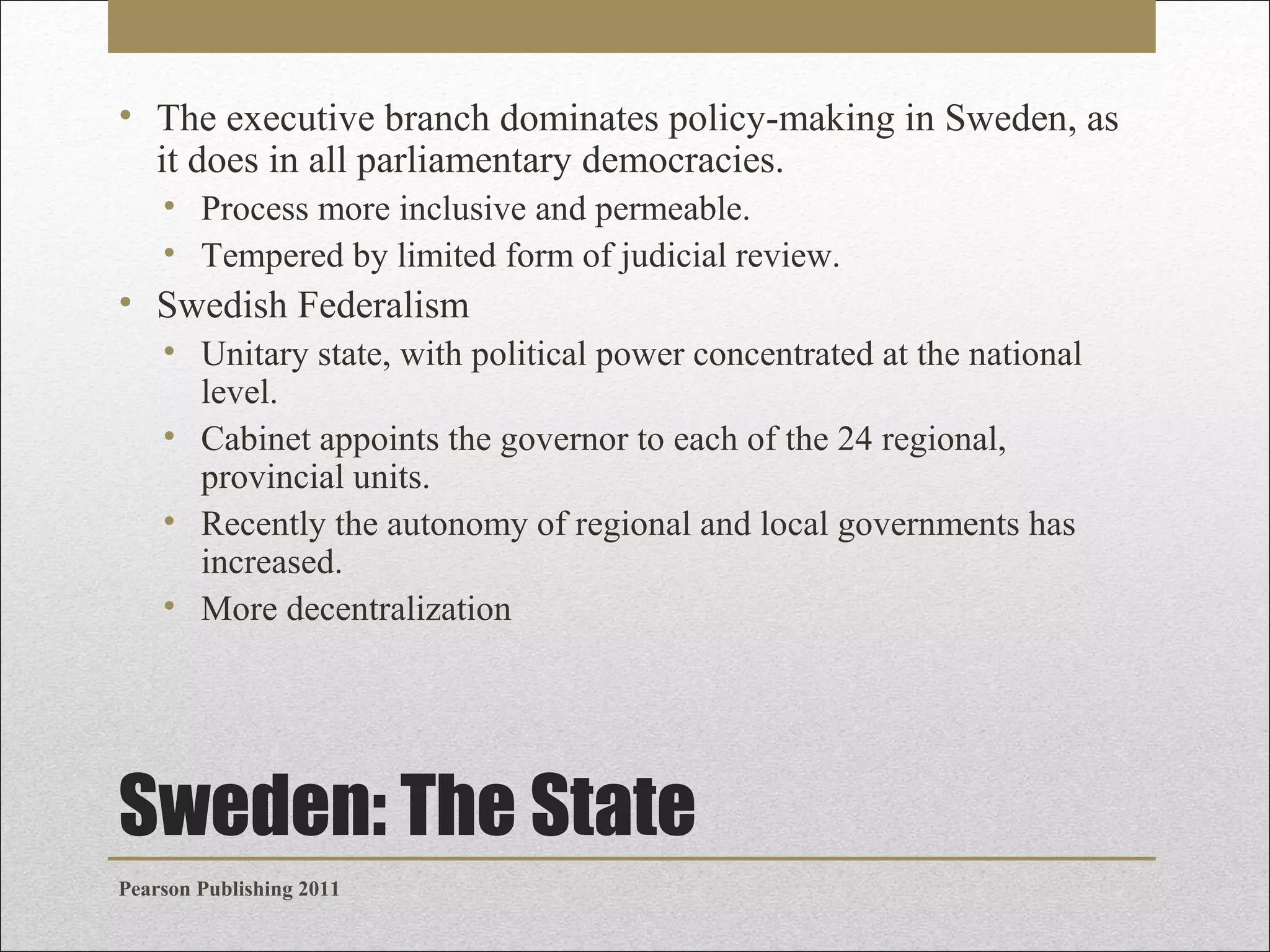 • The executive branch dominates policy-making in Sweden, as
it does in all parliamentary democracies.
• Process more inclusive and permeable.
• Tempered by limited form of judicial review.

• Swedish Federalism
• Unitary state, with political power concentrated at the national
level.
• Cabinet appoints the governor to each of the 24 regional,
provincial units.
• Recently the autonomy of regional and local governments has
increased.
• More decentralization

Sweden: The State
Pearson Publishing 2011

 